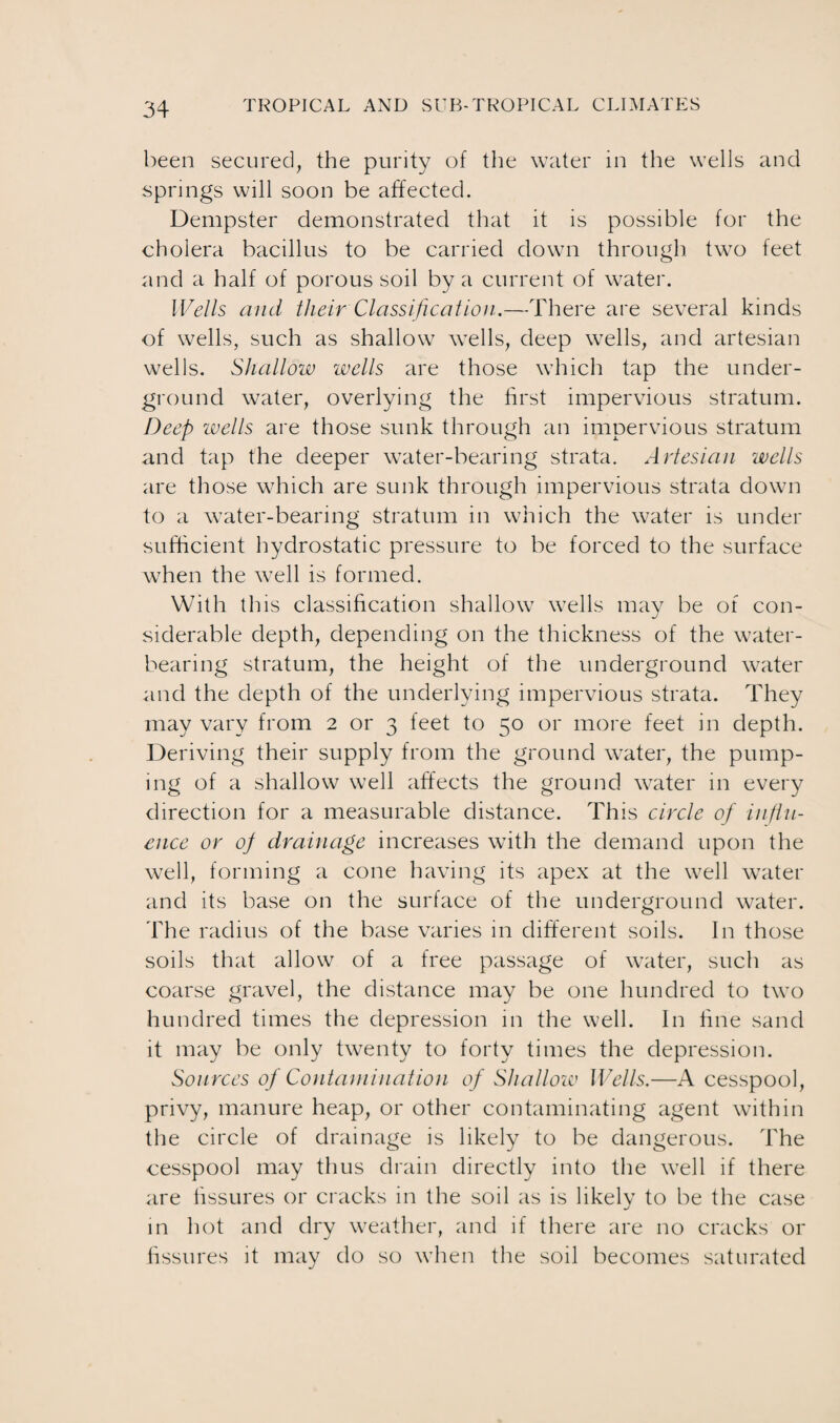 been secured, the purity of the water in the wells and springs will soon be affected. Dempster demonstrated that it is possible for the cholera bacillus to be carried down through two feet and a half of porous soil by a current of water. Wells and their Classification.—There are several kinds of wells, such as shallow wells, deep wells, and artesian wells. Shallow wells are those which tap the under¬ ground water, overlying the first impervious stratum. Deep wells are those sunk through an impervious stratum and tap the deeper water-bearing strata. Artesian wells are those which are sunk through impervious strata down to a water-bearing stratum in which the water is under sufficient hydrostatic pressure to be forced to the surface when the well is formed. With th is classification shallow wells may be of con¬ siderable depth, depending on the thickness of the water¬ bearing stratum, the height of the underground water and the depth of the underlying impervious strata. They may vary from 2 or 3 feet to 50 or more feet in depth. Deriving their supply from the ground water, the pump¬ ing of a shallow well affects the ground water in every direction for a measurable distance. This circle of influ¬ ence or of drainage increases with the demand upon the well, forming a cone having its apex at the well water and its base on the surface of the underground water. The radius of the base varies in different soils. In those soils that allow of a free passage of water, such as coarse gravel, the distance may be one hundred to two hundred times the depression in the well. In line sand it may be only twenty to forty times the depression. Sources of Contamination of Shallow Wells.—A cesspool, privy, manure heap, or other contaminating agent within the circle of drainage is likely to be dangerous. The cesspool may thus drain directly into the well if there are fissures or cracks in the soil as is likely to be the case in hot and dry weather, and if there are no cracks or fissures it may do so when the soil becomes saturated
