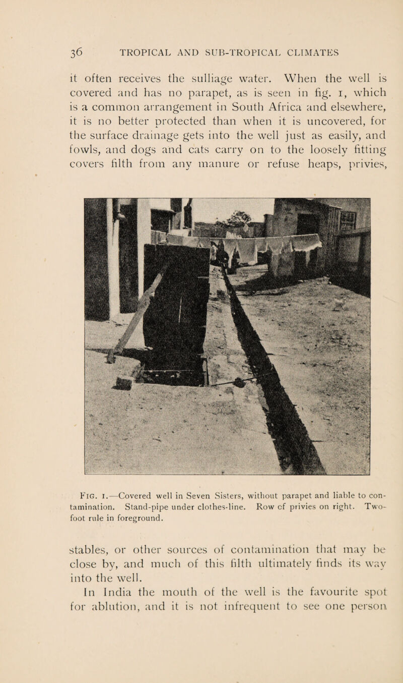 it often receives the sulliage water. When the well is covered and has no parapet, as is seen in fig. i, which is a common arrangement in South Africa and elsewhere, it is no better protected than when it is uncovered, for the surface drainage gets into the well just as easily, and fowls, and dogs and cats carry on to the loosely fitting covers filth from any manure or refuse heaps, privies, Fig. I.-—Covered well in Seven Sisters, without parapet and liable to con¬ tamination. Stand-pipe under clothes-line. Row of privies on right. Two- foot rule in foreground. stables, or other sources of contamination that may be close by, and much of this filth ultimately finds its way into the well. In India the mouth of the well is the favourite spot for ablution, and it is not infrequent to see one person