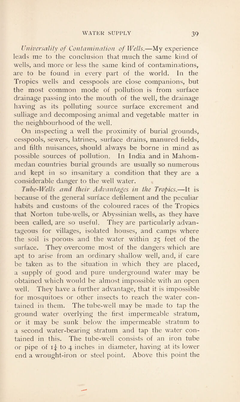 Universality of Contamination of Wells.—My experience leads me to the conclusion that much the same kind of wells, and more or less the same kind of contaminations, are to be found in every part of the world. In the Tropics wells and cesspools are close companions, but the most common mode of pollution is from surface drainage passing into the mouth of the well, the drainage having as its polluting source surface excrement and sulliage and decomposing animal and vegetable matter in the neighbourhood of the well. On inspecting a well the proximity of burial grounds, cesspools, sewers, latrines, surface drains, manured fields, and filth nuisances, should always be borne in mind as possible sources of pollution. In India and in Mahom- medan countries burial grounds are usually so numerous and kept in so insanitary a condition that they are a considerable danger to the well water. Tube-Wells and their Advantages in the Tropics.—It is because of the general surface defilement and the peculiar habits and customs of the coloured races of the Tropics that Norton tube-wells, or Abyssinian wells, as they have been called, are so useful. They are particularly advan¬ tageous for villages, isolated houses, and camps where the soil is porous and the water within 25 feet of the surface. They overcome most of the dangers which are apt to arise from an ordinary shallow well, and, if care be taken as to the situation in which they are placed, a supply of good and pure underground water may be obtained which would be almost impossible with an open well. They have a further advantage, that it is impossible for mosquitoes or other insects to reach the water con¬ tained in them. The tube-well may be made to tap the ground water overlying the first impermeable stratum, or it may be sunk below the impermeable stratum to a second water-bearing stratum and tap the water con¬ tained in this. The tube-well consists of an iron tube or pipe of 1^ to 4 inches in diameter, having at its lower end a wrought-iron or steel point. Above this point the