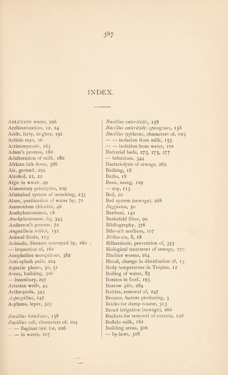 3§7 INDEX. Ablution water, 196 Acclimatization, 12, 14 Acids, fatty, in ghee, 191 Actinic rays, 16 Actinomycosis, 163 Adam’s process, 186 Adulteration of milk, 180 African tick fever, 386 Air, ground, 292 Alcohol, 21, 22 Algae in water, 49 Alimentary principles, 109 Allahabad system of trenching, 233 Alum, purification of water by, 71 Ammonium chloride, 46 Anchylostomiasis, 18 Anchylostoviuvi, 63, 343 Anderson’s process, 72 Anguillula tritici, 151 Animal foods, 113 Animals, diseases conveyed by, 160 — inspection of, 161 Anopheline mosquitoes, 382 Anti-splash pails, 204 Aquatic plants, 50, 51 Areas, building, 306 — insanitary, 297 Artesian wells, 44 Arthropoda, 343 Aspergillus, 147 Asylums, leper, 323 Bacillus botulinus, 158 Bacillus coli, characters of, 104 -flaginac test for, 106 -in water, 107 Bacillus enteritidis, 158 Bacillus enteritidis sporogenes, 158 Bacillus typhosus, characters of, 103 -isolation from milk, 155 -isolation from water, 101 Bacterial beds, 273, 275, 277 — infections, 344 Bacteriolysis of sewage, 269 Bathing, 18 Baths, 18 Bean, mung, 129 — soy, 113 Bed, 20 Bed system (sewage), 268 Beggiatoa, 50 Beriberi, 142 Berkefeld filter, 99 Bibliography, 376 Bile-salt medium, 107 Bilharzia, 8, 18 Bilharziosis, prevention of, 353 Biological treatment of sewage, 270 Bladder worms, 164 Blood, change in distribution of, 13 Body temperature in Tropics, 12 Boiling of water, 85 Borates in food, 193 Borrow pits, 284 Bottles, removal of, 247 Breezes, factors producing, 3 Bricks for damp course, 313 Broad irrigation (sewage), 266 Buckets for removal of excreta, 198 Buffalo milk, 181 Building areas, 306 — by-laws, 308
