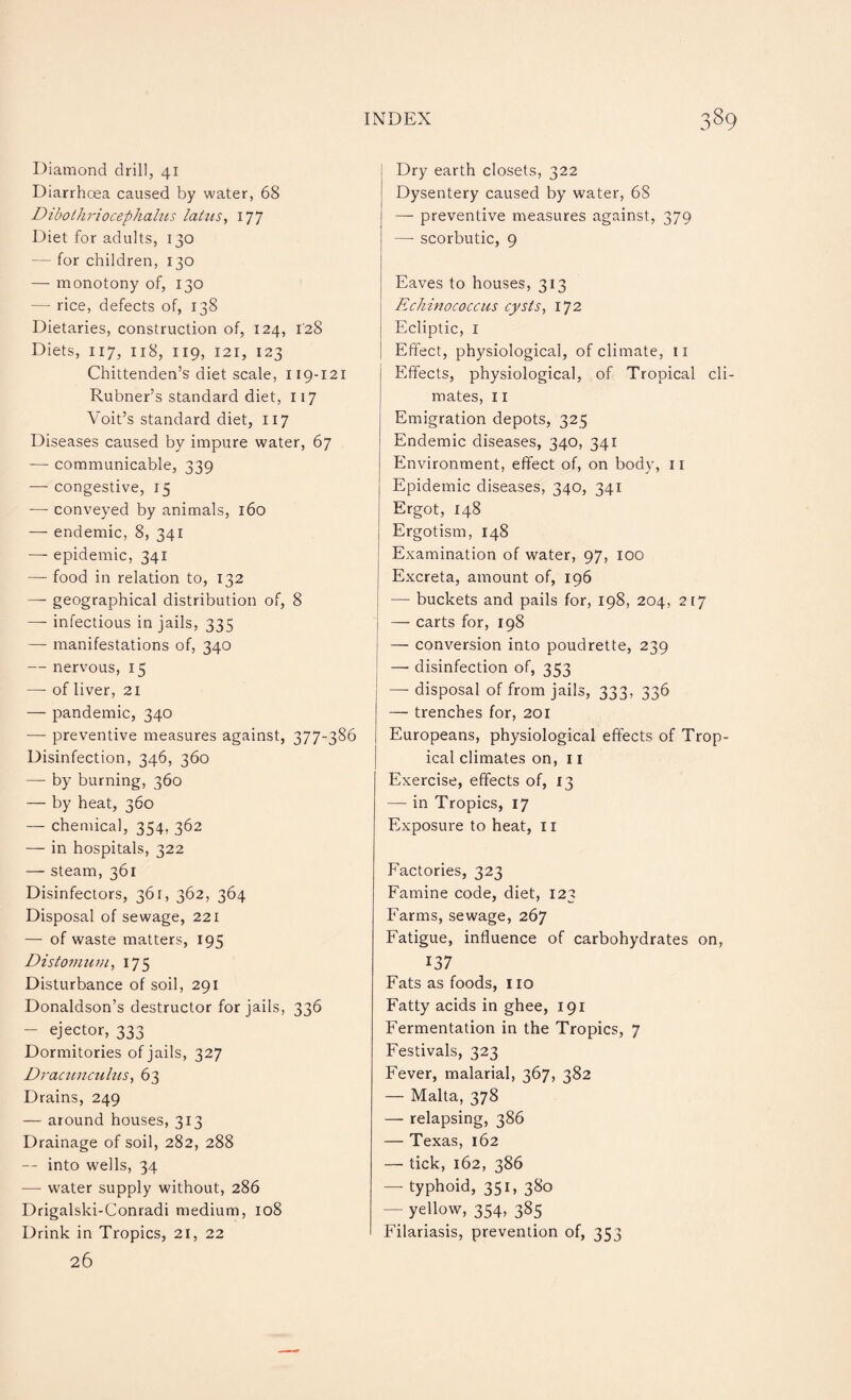 Diamond drill, 41 Diarrhoea caused by water, 68 Dibothriocephalns latus, 177 Diet for adults, 130 — for children, 130 — monotony of, 130 — rice, defects of, 138 Dietaries, construction of, 124, 128 Diets, 117, 118, 119, 121, 123 Chittenden’s diet scale, 119-121 Rubner’s standard diet, 117 Voit’s standard diet, 117 Diseases caused by impure water, 67 — communicable, 339 — congestive, 15 —- conveyed by animals, 160 — endemic, 8, 341 — epidemic, 341 — food in relation to, 132 — geographical distribution of, 8 — infectious in jails, 335 — manifestations of, 340 — nervous, 15 — of liver, 21 — pandemic, 340 — preventive measures against, 377-386 Disinfection, 346, 360 — by burning, 360 — by heat, 360 — chemical, 354, 362 — in hospitals, 322 — steam, 361 Disinfectors, 361, 362, 364 Disposal of sewage, 221 — of waste matters, 195 Distomum, 175 Disturbance of soil, 291 Donaldson’s destructor for jails, 336 — ejector, 333 Dormitories of jails, 327 Dracunculus, 63 Drains, 249 — around houses, 313 Drainage of soil, 282, 288 — into wells, 34 — water supply without, 286 Drigalski-Conradi medium, 108 Drink in Tropics, 21, 22 26 Dry earth closets, 322 Dysentery caused by water, 68 — preventive measures against, 379 —- scorbutic, 9 Eaves to houses, 313 Echinococcus cysts, 172 Ecliptic, 1 Effect, physiological, of climate, n Effects, physiological, of Tropical cli¬ mates, 11 Emigration depots, 325 Endemic diseases, 340, 341 Environment, effect of, on body, 11 Epidemic diseases, 340, 341 Ergot, 148 Ergotism, 148 Examination of water, 97, 100 Excreta, amount of, 196 — buckets and pails for, 198, 204, 217 — carts for, 198 — conversion into poudrette, 239 j —• disinfection of, 353 —- disposal of from jails, 333, 336 — trenches for, 201 Europeans, physiological effects of Trop¬ ical climates on, 11 Exercise, effects of, 13 — in Tropics, 17 Exposure to heat, 11 Factories, 323 Famine code, diet, 123 Farms, sewage, 267 Fatigue, influence of carbohydrates on, 137 Fats as foods, 110 Fatty acids in ghee, 191 Fermentation in the Tropics, 7 Festivals, 323 Fever, malarial, 367, 382 — Malta, 378 — relapsing, 386 — Texas, 162 — tick, 162, 386 — typhoid, 351, 380 — yellow, 354, 385 Filariasis, prevention of, 353