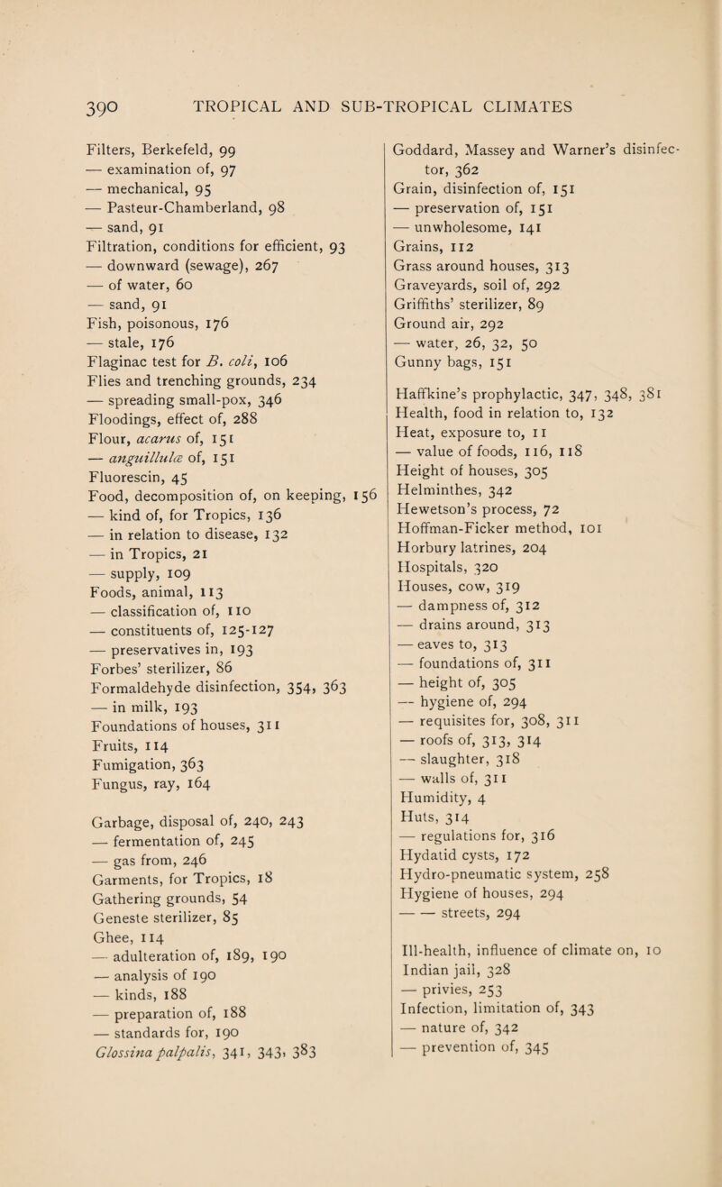 Filters, Berkefeld, 99 — examination of, 97 — mechanical, 95 — Pasteur-Chamberland, 98 — sand, 91 Filtration, conditions for efficient, 93 — downward (sewage), 267 — of water, 60 — sand, 91 Fish, poisonous, 176 — stale, 176 Flaginac test for B. coli, 106 Flies and trenching grounds, 234 — spreading small-pox, 346 Floodings, effect of, 288 Flour, acarus of, 151 — anguillulce of, 151 Fluorescin, 45 Food, decomposition of, on keeping, 156 — kind of, for Tropics, 136 — in relation to disease, 132 — in Tropics, 21 — supply, 109 Foods, animal, 113 — classification of, no — constituents of, 125-127 — preservatives in, 193 Forbes’ sterilizer, 86 Formaldehyde disinfection, 354, 363 — in milk, 193 Foundations of houses, 311 Fruits, 114 Fumigation, 363 Fungus, ray, 164 Garbage, disposal of, 240, 243 — fermentation of, 245 — gas from, 246 Garments, for Tropics, 18 Gathering grounds, 54 Geneste sterilizer, 85 Ghee, 114 — adulteration of, 189, 190 — analysis of 190 — kinds, 188 — preparation of, 188 — standards for, 190 G/ossina palpalis, 341, 343. 383 Goddard, Massey and Warner’s disinfec¬ tor, 362 Grain, disinfection of, 151 — preservation of, 151 — unwholesome, 141 Grains, 112 Grass around houses, 313 Graveyards, soil of, 292 Griffiths’ sterilizer, 89 Ground air, 292 — water, 26, 32, 50 Gunny bags, 151 Haffkine’s prophylactic, 347, 348, 381 Health, food in relation to, 132 Heat, exposure to, 11 — value of foods, 116, 118 Height of houses, 305 Helminthes, 342 Hewetson’s process, 72 Hoffman-Ficker method, 101 Horbury latrines, 204 Hospitals, 320 Houses, cow, 319 — dampness of, 312 — drains around, 313 — eaves to, 313 — foundations of, 311 — height of, 305 — hygiene of, 294 — requisites for, 308, 311 — roofs of, 313, 314 — slaughter, 318 — walls of, 311 Humidity, 4 Huts, 314 — regulations for, 316 Hydatid cysts, 172 Hydro-pneumatic system, 258 Hygiene of houses, 294 -streets, 294 Ill-health, influence of climate on, 10 Indian jail, 328 — privies, 253 Infection, limitation of, 343 — nature of, 342 — prevention of, 345