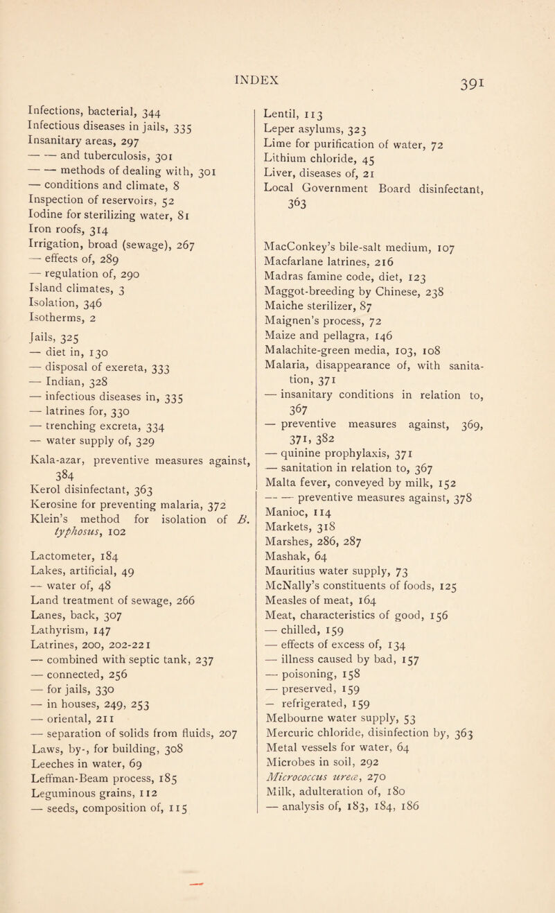 Infections, bacterial, 344 Infectious diseases in jails, 335 Insanitary areas, 297 -and tuberculosis, 301 -methods of dealing with, 301 — conditions and climate, 8 Inspection of reservoirs, 52 Iodine for sterilizing water, 81 Iron roofs, 314 Irrigation, broad (sewage), 267 —- effects of, 289 — regulation of, 290 Island climates, 3 Isolation, 346 Isotherms, 2 Jails, 325 — diet in, 130 — disposal of exereta, 333 — Indian, 328 — infectious diseases in, 335 — latrines for, 330 — trenching excreta, 334 — water supply of, 329 Kala-azar, preventive measures against, 384 Kerol disinfectant, 363 Kerosine for preventing malaria, 372 Klein’s method for isolation of B. typhosus, 102 Lactometer, 184 Lakes, artificial, 49 — water of, 48 Land treatment of sewage, 266 Lanes, back, 307 Lathyrism, 147 Latrines, 200, 202-221 — combined with septic tank, 237 — connected, 256 — for jails, 330 — in houses, 249, 253 — oriental, 211 — separation of solids from fluids, 207 Laws, by-, for building, 308 Leeches in water, 69 Leffman-Beam process, 185 Leguminous grains, 112 — seeds, composition of, 115 Lentil, 113 Leper asylums, 323 Lime for purification of water, 72 Lithium chloride, 45 Liver, diseases of, 21 Local Government Board disinfectant, 363 MacConkey’s bile-salt medium, 107 Macfarlane latrines. 216 Madras famine code, diet, 123 Maggot-breeding by Chinese, 238 Maiche sterilizer, 87 Maignen’s process, 72 Maize and pellagra, 146 Malachite-green media, 103, 108 Malaria, disappearance of, with sanita¬ tion, 371 — insanitary conditions in relation to, 367 — preventive measures against, 369, 37L 382 — quinine prophylaxis, 371 — sanitation in relation to, 367 Malta fever, conveyed by milk, 152 -preventive measures against, 378 Manioc, 114 Markets, 318 Marshes, 286, 287 Mashak, 64 Mauritius water supply, 73 McNally’s constituents of foods, 125 Measles of meat, 164 Meat, characteristics of good, 156 — chilled, 159 — effects of excess of, 134 — illness caused by bad, 157 — poisoning, 158 — preserved, 159 — refrigerated, 159 Melbourne water supply, 53 Mercuric chloride, disinfection by, 363 Metal vessels for water, 64 Microbes in soil, 292 Micrococcus urece, 270 Milk, adulteration of, 180 — analysis of, 183, 184, 186