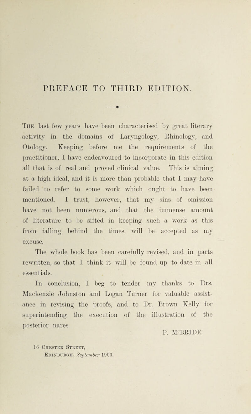 The last few years have been characterised by great literary activity in the domains of Laryngology, Rhinology, and Otology. Keeping before me the requirements of the practitioner, 1 have endeavoured to incorporate in this edition all that is of real and proved clinical value. This is aiming at a high ideal, and it is more than probable that I may have failed to refer to some work which ought to have been mentioned. I trust, however, that my sins of omission have not been numerous, and that the immense amount of literature to be sifted in keeping such a work as this from falling behind the times, will be accepted as my excuse. The whole book has been carefully revised, and in parts rewritten, so that I think it will be found up to date in all essentials. In conclusion, I beg to tender my thanks to Drs. Mackenzie Johnston and Logan Turner for valuable assist- ance in revising the proofs, and to Dr. Brown Kelly for superintending the execution of the illustration of the posterior nares. 16 Chester Street, Edinburgh, September 1900. P. M'BPJDE.