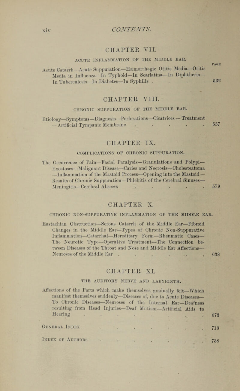 CHAPTER VII. acute inflammation of the middle ear. PAGE Acute Catarrh—Acute Suppuration—Haemorrhagic Otitis Media—Otitis Media in Influenza—In Typhoid—In Scarlatina—In Diphtheria- In Tuberculosis—In Diabetes—In Syphilis .... 532 CHAPTER VIII. CHRONIC SUPPURATION OF THE MIDDLE EAR. Etiology—Symptoms—Diagnosis—Perforations—Cicatrices — Treatment —Artificial Tympanic Membrane ..... 557 CHAPTER IX. COMPLICATIONS OF CHRONIC SUPPURATION. The Occurrence of Pain—Facial Paralysis—Granulations and Polypi— Exostoses---Malignant Disease—Caries and Necrosis--Cholesteatoma —Inflammation of the Mastoid Process—Opening into the Mastoid — Results of Chronic Suppuration—Phlebitis of the Cerebral Sinuses— Meningitis—Cerebral Abscess . . . . .579 CHAPTER X. CHRONIC NON-SUPPURATIVE INFLAMMATION OF THE MIDDLE EAR. Eustachian Obstruction—Serous Catarrh of the Middle Ear—Fibroid Changes in the Middle Ear—Types of Chronic Xon-Suppurative Inflammation—Catarrhal—Hereditary Form—Rheumatic Cases— The Neurotic Type-—Operative Treatment—The Connection be¬ tween Diseases of the Throat and Nose and Middle Ear Affections— Neuroses of the Middle Ear ...... 638 CHAPTER XI. THE AUDITORY NERVE AND LABYRINTH. Affections of the Parts which make themselves gradually felt—Which manifest themselves suddenly—Diseases of, due to Acute Diseases— To Chronic Diseases—Neuroses of the Internal Ear—Deafness resulting from Head Injuries—Deaf Mutism—Artificial Aids to Hearing 673 General Index .... Index of Authors 738