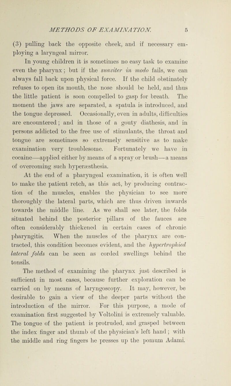 (3) pulling back the opposite cheek, and if necessary em¬ ploying a laryngeal mirror. In young children it is sometimes no easy task to examine even the pharynx; but if the suaviter in modo fails, we can always fall back upon physical force. If the child obstinately refuses to open its mouth, the nose should be held, and thus the little patient is soon compelled to gasp for breath. The moment the jaws are separated, a spatula is introduced, and the tongue depressed. Occasionally, even in adults, difficulties are encountered; and in those of a gouty diathesis, and in persons addicted to the free use of stimulants, the throat and tongue are sometimes so extremely sensitive as to make examination very troublesome. Fortunately we have in cocaine—applied either by means of a spray or brush—a means of overcoming such hypersesthesia. At the end of a pharyngeal examination, it is often well to make the patient retch, as this act, by producing contrac¬ tion of the muscles, enables the physician to see more thoroughly the lateral parts, which are thus driven inwards towards the middle line. As we shall see later, the folds situated behind the posterior pillars of the fauces are often considerably thickened in certain cases of chronic pharyngitis. When the muscles of the pharynx are con¬ tracted, this condition becomes evident, and the hypertrophied lateral folds can be seen as corded swellings behind the tonsils. The method of examining the pharynx just described is sufficient in most cases, because further exploration can be carried on by means of laryngoscopy. It may, however, be desirable to gain a view of the deeper parts without the introduction of the mirror. For this purpose, a mode of examination first suggested by Yoltolini is extremely valuable. The tongue of the patient is protruded, and grasped between the index finger and thumb of the physician’s left hand; with the middle and ring fingers he presses up the pornum Adami.