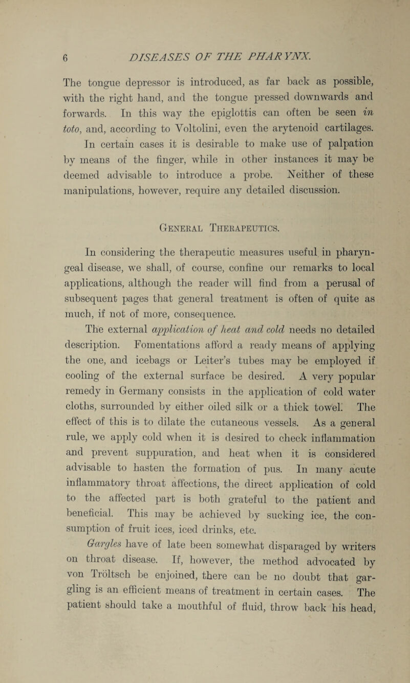 The tongue depressor is introduced, as far back as possible, with the right hand, and the tongue pressed downwards and forwards. In this way the epiglottis can often be seen in toto, and, according to Yoltolini, even the arytenoid cartilages. In certain cases it is desirable to make use of palpation by means of the finger, while in other instances it may be deemed advisable to introduce a probe. Neither of these manipulations, however, require any detailed discussion. General Therapeutics. In considering the therapeutic measures useful in pharyn¬ geal disease, we shall, of course, confine our remarks to local applications, although the reader will find from a perusal of subsequent pages that general treatment is often of quite as much, if not of more, consequence. The external application of heat and cold needs no detailed description. Fomentations afford a ready means of applying the one, and icebags or Leiter’s tubes may be employed if cooling of the external surface be desired. A very popular remedy in Germany consists in the application of cold water cloths, surrounded by either oiled silk or a thick towel The effect of this is to dilate the cutaneous vessels. As a general rule, we apply cold when it is desired to check inflammation and prevent suppuration, and heat when it is considered advisable to hasten the formation of pus. In many acute inflammatory throat affections, the direct application of cold to the affected part is both grateful to the patient and beneficial. This may be achieved by sucking ice, the con¬ sumption of fruit ices, iced drinks, etc. Gargles have of late been somewhat disparaged by writers on throat disease. If, however, the method advocated by von Troltsch be enjoined, there can be no doubt that gar¬ gling is an efficient means of treatment in certain cases. The patient should take a mouthful of fluid, throw back his head,