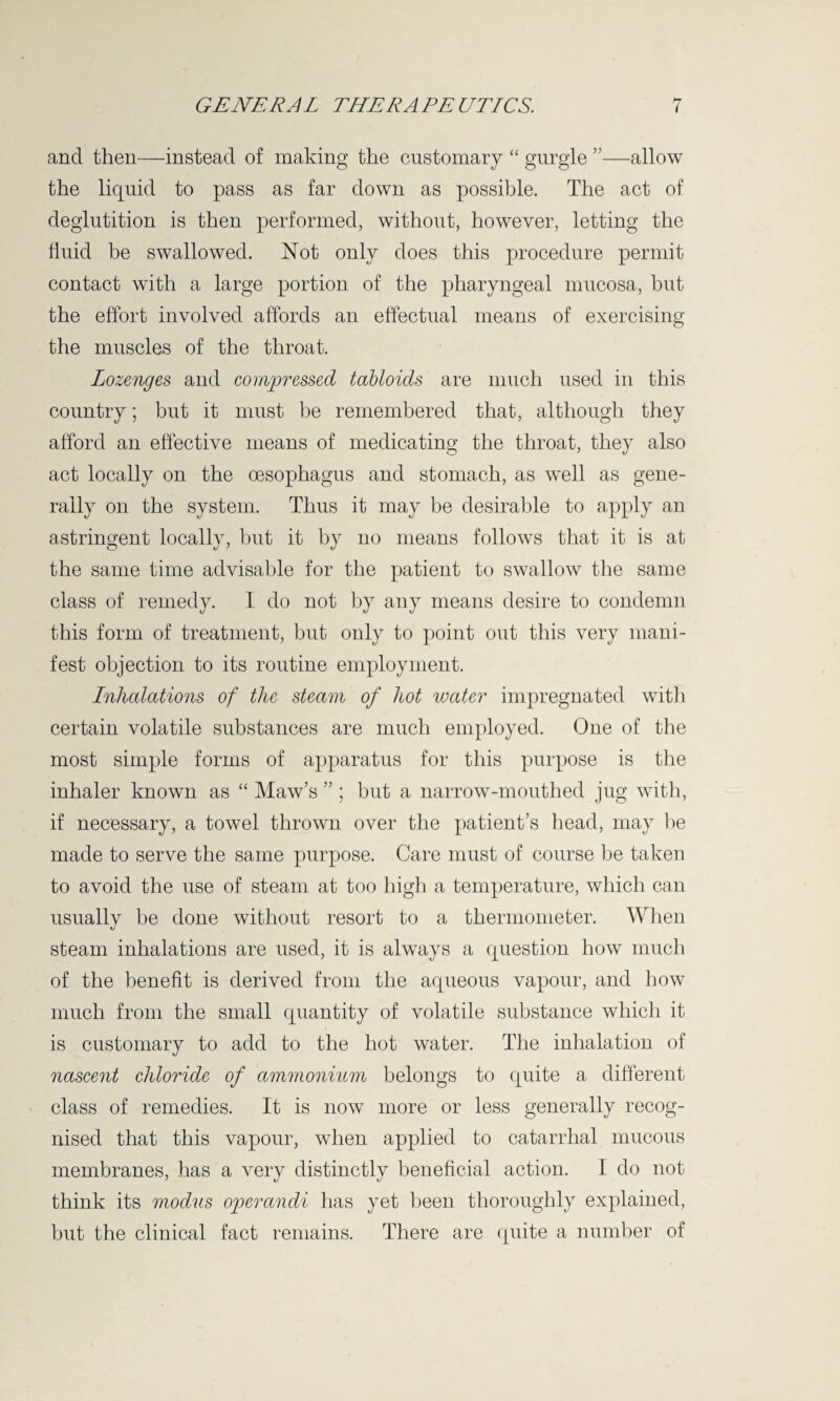 and then—instead of making the customary “ gurgle ”—allow the liquid to pass as far down as possible. The act of deglutition is then performed, without, however, letting the fluid be swallowed. Not only does this procedure permit contact with a large portion of the pharyngeal mucosa, but the effort involved affords an effectual means of exercising the muscles of the throat. Lozenges and compressed tabloids are much used in this country; but it must be remembered that, although they afford an effective means of medicating the throat, they also act locally on the oesophagus and stomach, as well as gene¬ rally on the system. Thus it may be desirable to apply an astringent locally, but it by no means follows that it is at the same time advisable for the patient to swallow the same class of remedy. I do not by any means desire to condemn this form of treatment, but only to point out this very mani¬ fest objection to its routine employment. Inhalations of the steam of hot water impregnated with certain volatile substances are much employed. One of the most simple forms of apparatus for this purpose is the inhaler known as “ Maw’s ” ; but a narrow-mouthed jug with, if necessary, a towel thrown over the patient’s head, may be made to serve the same purpose. Care must of course be taken to avoid the use of steam at too high a temperature, which can usually be done without resort to a thermometer. When steam inhalations are used, it is always a question how much of the benefit is derived from the aqueous vapour, and how much from the small quantity of volatile substance which it is customary to add to the hot water. The inhalation of nascent chloride of ammonium belongs to quite a different class of remedies. It is now more or less generally recog¬ nised that this vapour, when applied to catarrhal mucous membranes, has a very distinctly beneficial action. I do not think its modus operandi has yet been thoroughly explained, but the clinical fact remains. There are quite a number of