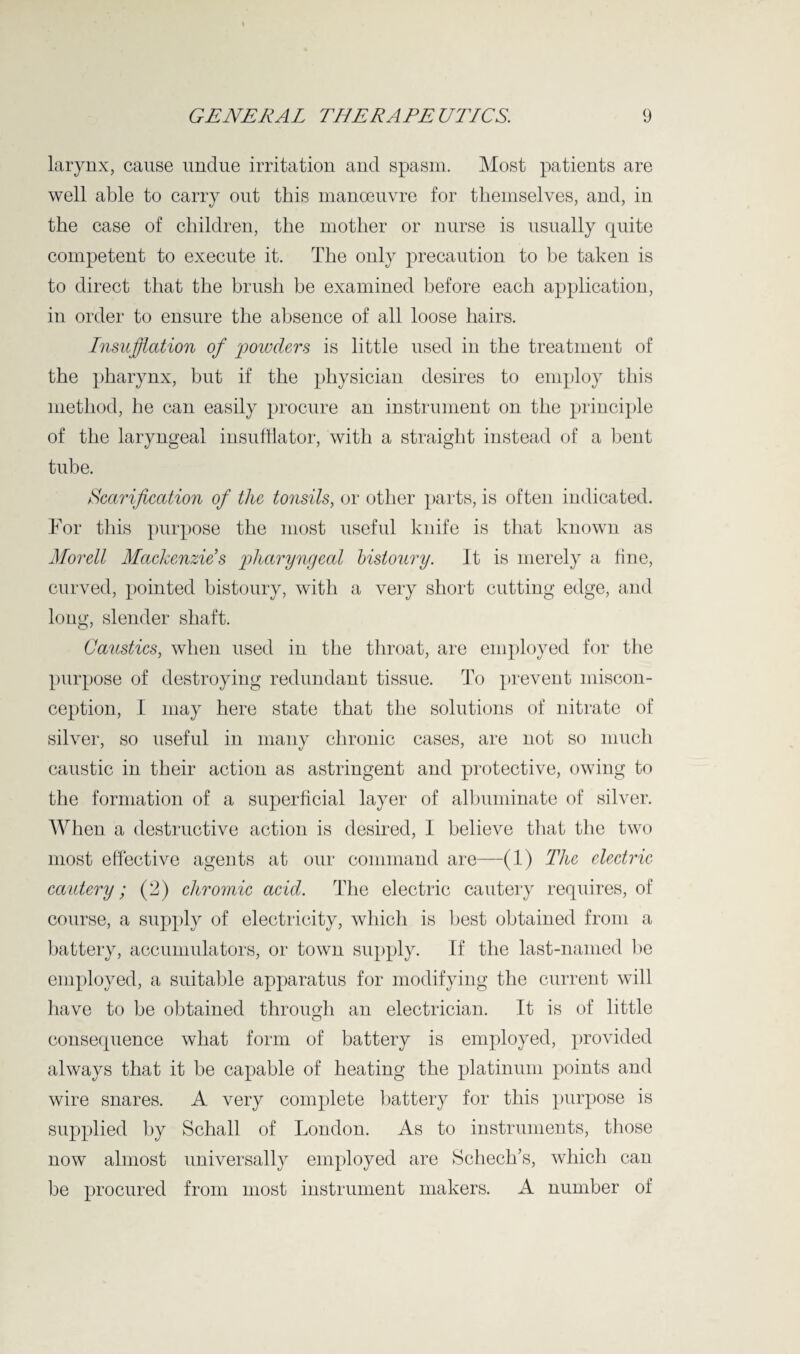 larynx, cause undue irritation and spasm. Most patients are well able to carry out this manoeuvre for themselves, and, in the case of children, the mother or nurse is usually quite competent to execute it. The only precaution to be taken is to direct that the brush be examined before each application, in order to ensure the absence of all loose hairs. Insufflation of powders is little used in the treatment of the pharynx, but if the physician desires to employ this method, he can easily procure an instrument on the principle of the laryngeal insufflator, with a straight instead of a bent tube. Scarification of the tonsils, or other parts, is often indicated. For this purpose the most useful knife is that known as Morell Mackenzies pharyngeal bistoury. It is merely a fine, curved, pointed bistoury, with a very short cutting edge, and long, slender shaft. Caustics, when used in the throat, are employed for the purpose of destroying redundant tissue. To prevent miscon¬ ception, I may here state that the solutions of nitrate of silver, so useful in many chronic cases, are not so much caustic in their action as astringent and protective, owing to the formation of a superficial layer of albuminate of silver. When a destructive action is desired, I believe that the two most effective agents at our command are—(1) The electric cautery; (2) chromic acid. The electric cautery requires, of course, a supply of electricity, which is best obtained from a battery, accumulators, or town supply. If the last-named be employed, a suitable apparatus for modifying the current will have to be obtained through an electrician. It is of little consequence what form of battery is employed, provided always that it be capable of heating the platinum points and wire snares. A very complete battery for this purpose is supplied by Schall of London. As to instruments, those now almost universally employed are Schech’s, which can be procured from most instrument makers. A number of