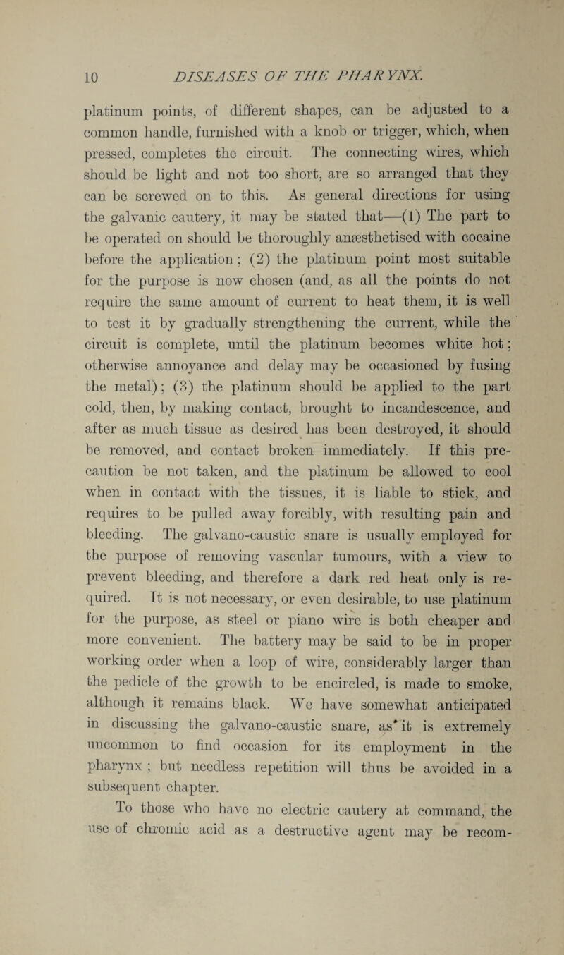 platinum points, of different shapes, can be adjusted to a common handle, furnished with a knob or trigger, which, when pressed, completes the circuit. The connecting wires, which should be light and not too short, are so arranged that they can be screwed on to this. As general directions for using the galvanic cautery, it may be stated that—(1) The part to be operated on should be thoroughly anaesthetised with cocaine before the application; (2) the platinum point most suitable for the purpose is now chosen (and, as all the points do not require the same amount of current to heat them, it is well to test it by gradually strengthening the current, while the circuit is complete, until the platinum becomes white hot; otherwise annoyance and delay may be occasioned by fusing the metal); (3) the platinum should be applied to the part cold, then, by making contact, brought to incandescence, and after as much tissue as desired has been destroyed, it should be removed, and contact broken immediately. If this pre¬ caution be not taken, and the platinum be allowed to cool when in contact with the tissues, it is liable to stick, and requires to be pulled away forcibly, with resulting pain and bleeding. The galvano-caustic snare is usually employed for the purpose of removing vascular tumours, with a view to prevent bleeding, and therefore a dark red heat only is re¬ quired. It is not necessary, or even desirable, to use platinum for the purpose, as steel or piano wire is both cheaper and more convenient. The battery may be said to be in proper working order when a loop of wire, considerably larger than the pedicle of the growth to be encircled, is made to smoke, although it remains black. We have somewThat anticipated in discussing the galvano-caustic snare, as* it is extremely uncommon to find occasion for its employment in the pharynx ; but needless repetition will thus be avoided in a subsequent chapter. lo those who have no electric cautery at command, the use of chromic acid as a destructive agent may be recom-