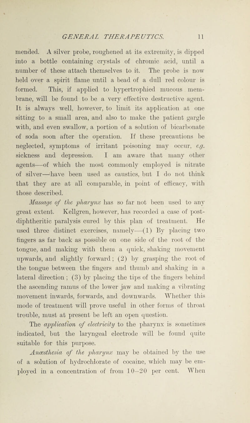 mended. A silver probe, roughened at its extremity, is dipped into a bottle containing crystals of chromic acid, until a number of these attach themselves to it. The probe is now held over a spirit flame until a bead of a dull red colour is formed. This, if applied to hypertrophied mucous mem¬ brane, will be found to be a very effective destructive agent. It is always well, however, to limit its application at one sitting to a small area, and also to make the patient gargle with, and even swallow, a portion of a solution of bicarbonate of soda soon after the operation. If these precautions be neglected, symptoms of irritant poisoning may occur, e.g. sickness and depression. I am aware that many other agents—of which the most commonly employed is nitrate of silver—-have been used as caustics, but I do not think that they are at all comparable, in point of efficacy, with those described. Massage of the pharynx has so far not been used to any great extent. Kellgren, however, has recorded a case of post- diphtheritic paralysis cured by this plan of treatment. He used three distinct exercises, namely—(1) By placing two fingers as far back as possible on one side of the root of the tongue, and making with them a quick, shaking movement upwards, and slightly forward; (2) by grasping the root of the tongue between the fingers and thumb and shaking in a lateral direction ; (3) by placing the tips of the fingers behind the ascending ramus of the lower jaw and making a vibrating movement inwards, forwards, and downwards. Whether this mode of treatment will prove useful in other forms of throat trouble, must at present be left an open question. The application of electricity to the pharynx is sometimes indicated, but the laryngeal electrode will be found quite suitable for this purpose. Anaesthesia of the pharynx may be obtained by the use of a solution of hydrochlorate of cocaine, which may be em¬ ployed in a concentration of from 10—20 per cent. When