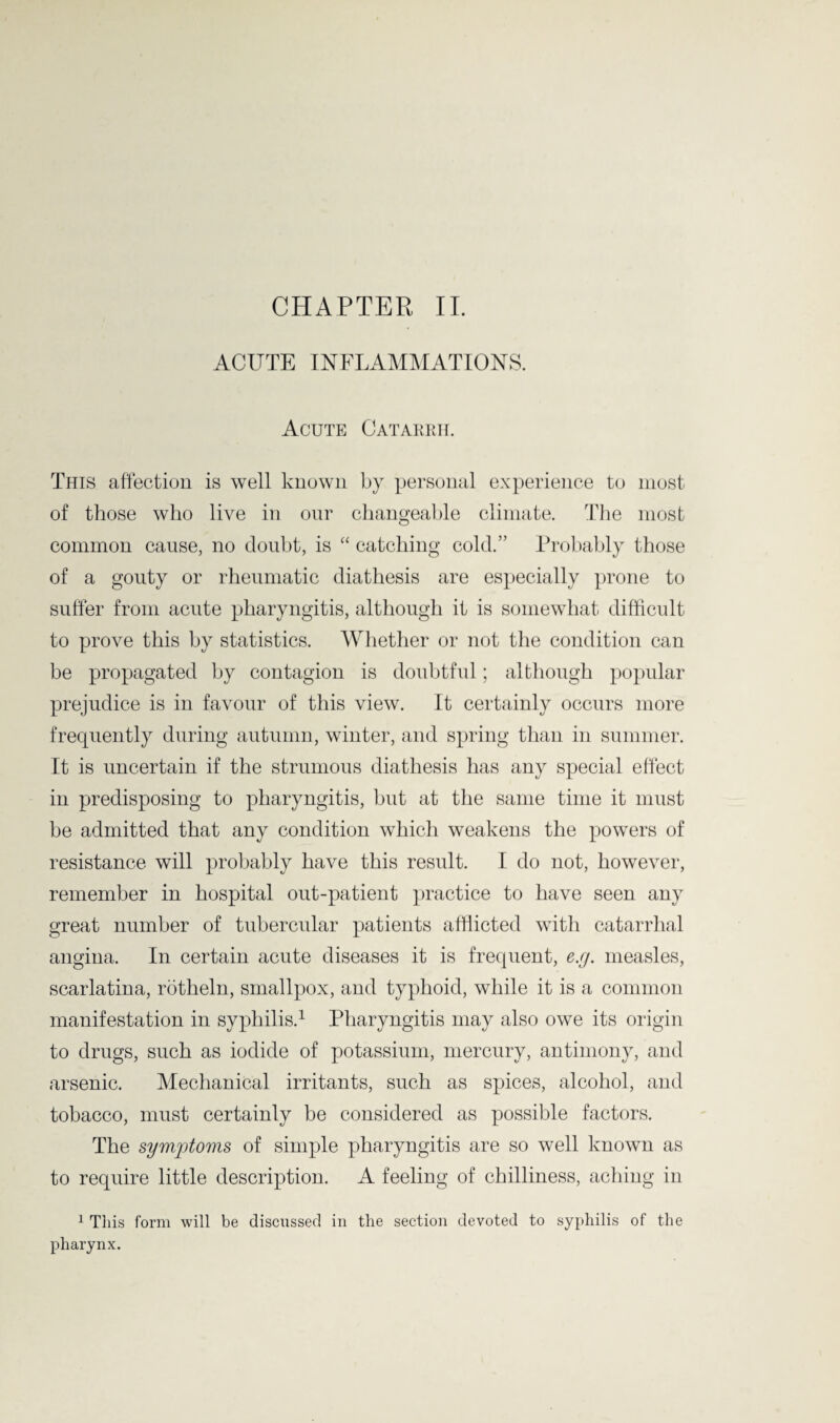 ACUTE INFLAMMATIONS. Acute Catarrh. This affection is well known by personal experience to most of those who live in our changeable climate. The most common cause, no doubt, is “ catching cold.” Probably those of a gouty or rheumatic diathesis are especially prone to suffer from acute pharyngitis, although it is somewhat difficult to prove this by statistics. Whether or not the condition can be propagated by contagion is doubtful; although popular prejudice is in favour of this view. It certainly occurs more frequently during autumn, winter, and spring than in summer. It is uncertain if the strumous diathesis has any special effect in predisposing to pharyngitis, but at the same time it must be admitted that any condition which weakens the powers of resistance will probably have this result. I do not, however, remember in hospital out-patient practice to have seen any great number of tubercular patients afflicted with catarrhal angina. In certain acute diseases it is frequent, e.y. measles, scarlatina, rbtheln, smallpox, and typhoid, while it is a common manifestation in syphilis.1 Pharyngitis may also owe its origin to drugs, such as iodide of potassium, mercury, antimony, and arsenic. Mechanical irritants, such as spices, alcohol, and tobacco, must certainly be considered as possible factors. The symptoms of simple pharyngitis are so well known as to require little description. A feeling of chilliness, aching in 1 This form will be discussed in the section devoted to syphilis of the pharynx.