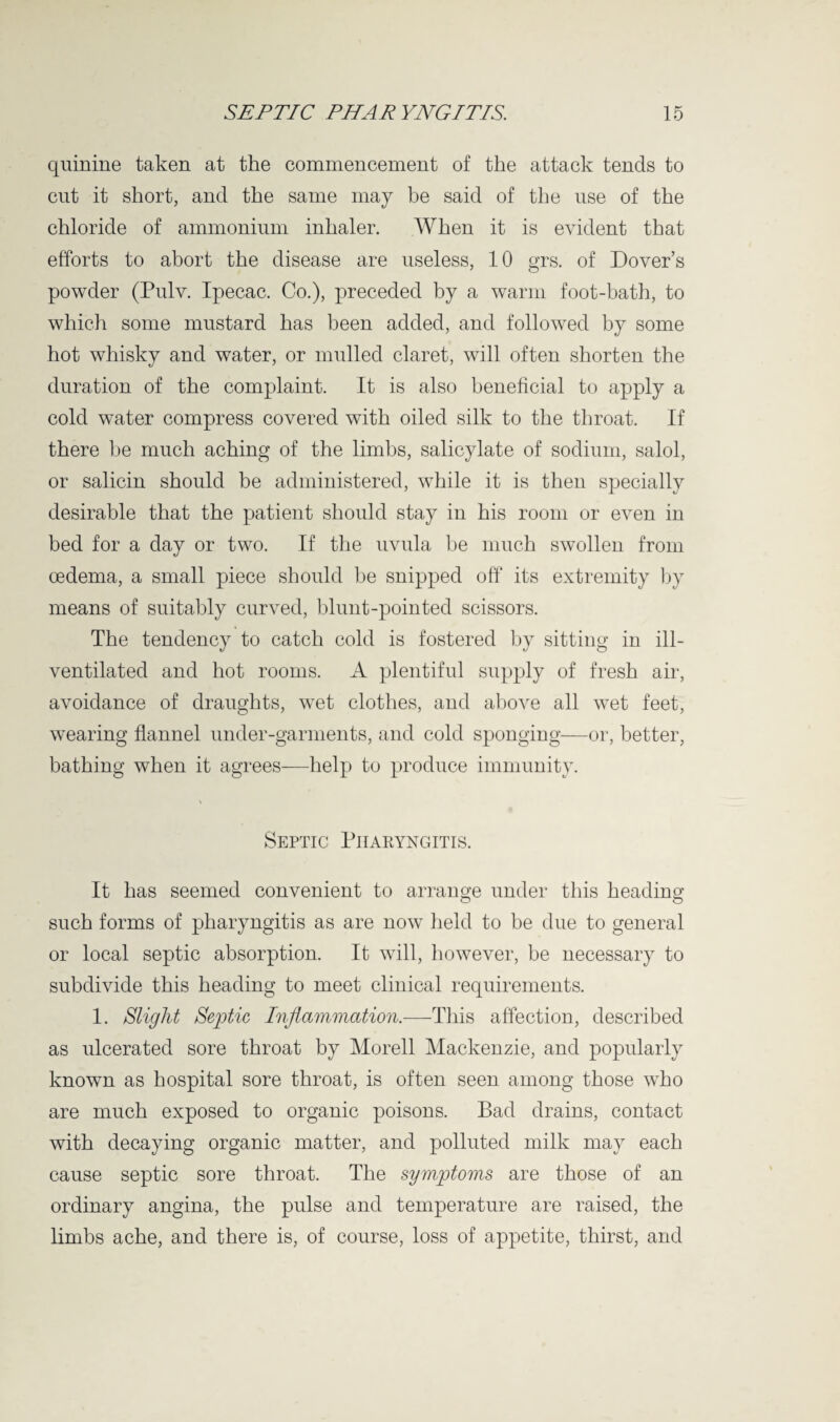 quinine taken at the commencement of the attack tends to cut it short, and the same may be said of the use of the chloride of ammonium inhaler. When it is evident that efforts to abort the disease are useless, 10 grs. of Dover’s powder (Pulv. Ipecac. Co.), preceded by a warm foot-bath, to which some mustard has been added, and followed by some hot whisky and water, or mulled claret, will often shorten the duration of the complaint. It is also beneficial to apply a cold water compress covered with oiled silk to the throat. If there be much aching of the limbs, salicylate of sodium, salol, or salicin should be administered, while it is then specially desirable that the patient should stay in his room or even in bed for a day or two. If the uvula be much swollen from oedema, a small piece should be snipped off its extremity by means of suitably curved, blunt-pointed scissors. The tendency to catch cold is fostered by sitting in ill- ventilated and hot rooms. A plentiful supply of fresh air, avoidance of draughts, wet clothes, and above all wet feet, wearing flannel under-garments, and cold sponging—or, better, bathing when it agrees—help to produce immunity. \ Septic Pharyngitis. It has seemed convenient to arrano-e under this heading such forms of pharyngitis as are now held to be due to general or local septic absorption. It will, however, be necessary to subdivide this heading to meet clinical requirements. 1. Slight Septic Inflammation.—This affection, described as ulcerated sore throat by Morell Mackenzie, and popularly known as hospital sore throat, is often seen among those who are much exposed to organic poisons. Bad drains, contact with decaying organic matter, and polluted milk may each cause septic sore throat. The symptoms are those of an ordinary angina, the pulse and temperature are raised, the limbs ache, and there is, of course, loss of appetite, thirst, and