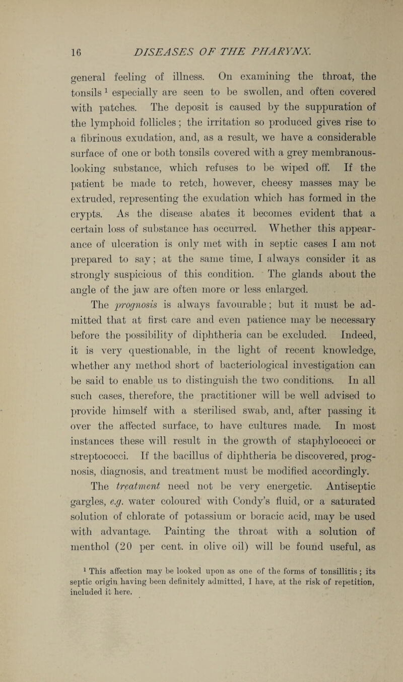 general feeling of illness. On examining the throat, the tonsils 1 especially are seen to be swollen, and often covered with patches. The deposit is caused by the suppuration of the lymphoid follicles; the irritation so produced gives rise to a fibrinous exudation, and, as a result, we have a considerable surface of one or both tonsils covered with a grey membranous- looking substance, which refuses to be wiped off. If the patient be made to retch, however, cheesy masses may he extruded, representing the exudation which has formed in the crypts. As the disease abates it becomes evident that a certain loss of substance has occurred. Whether this appear¬ ance of ulceration is only met with in septic cases I am not prepared to say; at the same time, I always consider it as strongly suspicious of this condition. The glands about the angle of the jaw are often more or less enlarged. The prognosis is always favourable; but it must be ad¬ mitted that at first care and even patience may be necessary before the possibility of diphtheria can be excluded. Indeed, it is very questionable, in the light of recent knowledge, whether any method short of bacteriological investigation can be said to enable us to distinguish the two conditions. In all such cases, therefore, the practitioner will be well advised to provide himself with a sterilised swab, and, after passing it over the affected surface, to have cultures made. In most instances these will result in the growth of staphylococci or streptococci. If the bacillus of diphtheria be discovered, prog¬ nosis, diagnosis, and treatment must be modified accordingly. The treatment need not be very energetic. Antiseptic gargles, e.g. water coloured with Condy’s fluid, or a saturated solution of chlorate of potassium or boracic acid, may be used with advantage. Painting the throat with a solution of menthol (20 per cent, in olive oil) will be found useful, as 1 This affection may be looked upon as one of the forms of tonsillitis ; its septic origin having been definitely admitted, I have, at the risk of repetition, included it here.