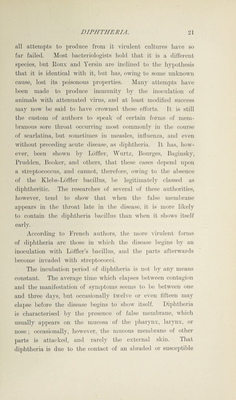 all attempts to produce from it virulent cultures have so far failed. Most bacteriologists hold that it is a different species, but Eoux and Yersin are inclined to the hypothesis that it is identical with it, but has, owing to some unknown cause, lost its poisonous properties. Many attempts have been made to produce immunity by the inoculation of animals with attenuated virus, and at least modified success may now be said to have crowned these efforts. It is still the custom of authors to speak of certain forms of mem¬ branous sore throat occurring most commonly in the course of scarlatina, but sometimes in measles, influenza, and even without preceding acute disease, as diphtheria. It has, how¬ ever, been shown by Lbffler, Wurtz, Bourges, Baginsky, Prudden, Booker, and others, that these cases depend upon a streptococcus, and cannot, therefore, owing to the absence of the Klebs-Loffler bacillus, be legitimately classed as diphtheritic. The researches of several of these authorities, however, tend to show that when the false membrane appears in the throat late in the disease, it is more likely to contain the diphtheria bacillus than when it shows itself early. According to French authors, the more virulent forms of diphtheria are those in which the disease begins by an inoculation with Loffler’s bacillus, and the parts afterwards become invaded with streptococci. The incubation period of diphtheria is not by any means constant. The average time which elapses between contagion and the manifestation of symptoms seems to be between one and three days, but occasionally twelve or even fifteen may elapse before the disease begins to show itself. Diphtheria is characterised by the presence of false membrane, which usually appears on the mucosa of the pharynx, larynx, or nose; occasionally, however, the mucous membrane of other parts is attacked, and rarely the external skin. That diphtheria is due to the contact of an abraded or susceptible