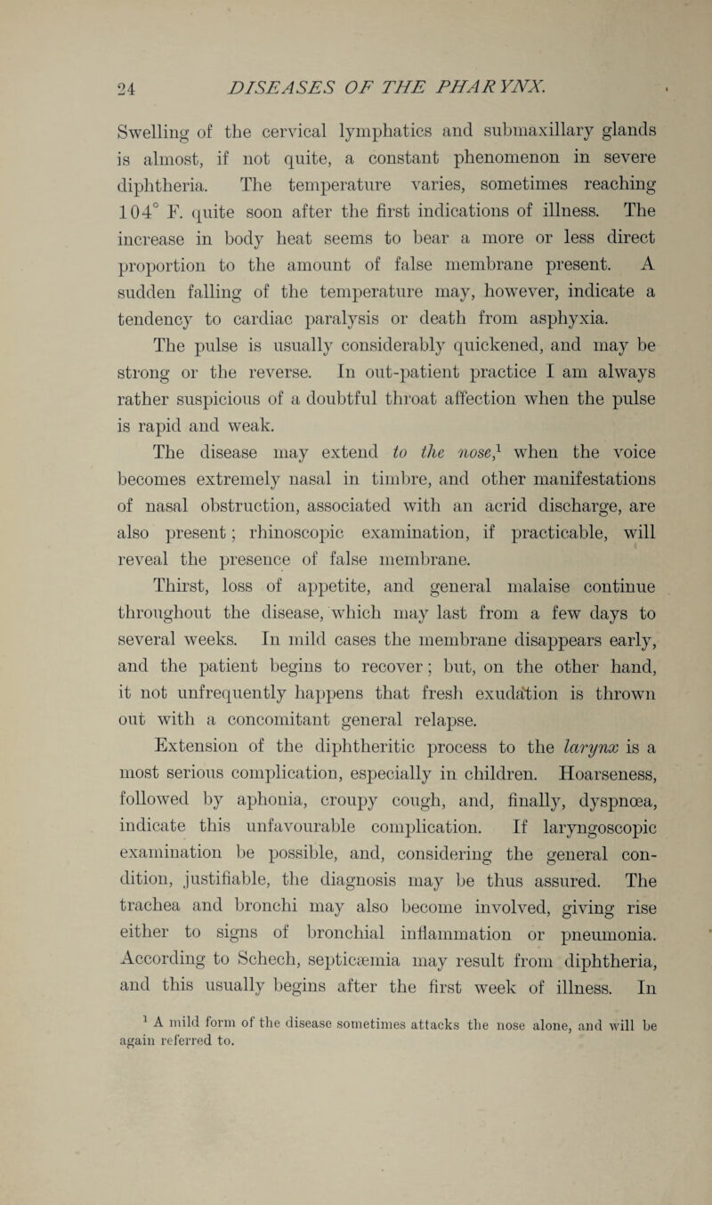 Swelling of the cervical lymphatics and submaxillary glands is almost, if not quite, a constant phenomenon in severe diphtheria. The temperature varies, sometimes reaching 104° F. quite soon after the first indications of illness. The increase in body heat seems to bear a more or less direct proportion to the amount of false membrane present. A sudden falling of the temperature may, however, indicate a tendency to cardiac paralysis or death from asphyxia. The pulse is usually considerably quickened, and may be strong or the reverse. In out-patient practice I am always rather suspicious of a doubtful throat affection when the pulse is rapid and weak. The disease may extend to the nose} when the voice becomes extremely nasal in timbre, and other manifestations of nasal obstruction, associated with an acrid discharge, are also present; rhinoscopic examination, if practicable, will reveal the presence of false membrane. Thirst, loss of appetite, and general malaise continue throughout the disease, which may last from a few days to several weeks. In mild cases the membrane disappears early, and the patient begins to recover; but, on the other hand, it not unfrequently happens that fresh exudation is thrown out with a concomitant general relapse. Extension of the diphtheritic process to the larynx is a most serious complication, especially in children. Hoarseness, followed by aphonia, croupy cough, and, finally, dyspnoea, indicate this unfavourable complication. If laryngoscopic examination be possible, and, considering the general con¬ dition, justifiable, the diagnosis may be thus assured. The trachea and bronchi may also become involved, giving rise either to signs of bronchial inflammation or pneumonia. According to Schech, septicaemia may result from diphtheria, and this usually begins after the first week of illness. In 1 A mild form of the disease sometimes attacks the nose alone, and will he