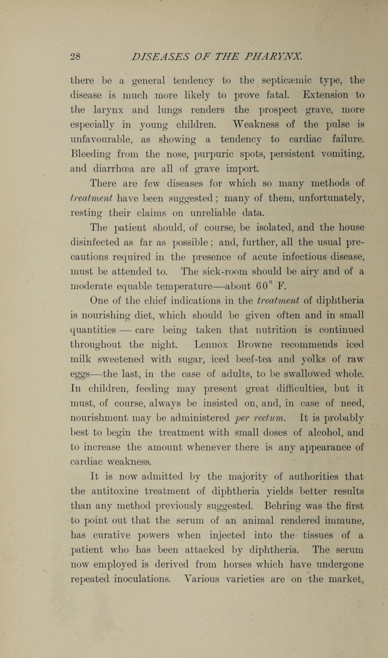 there be a general tendency to the septicsemic type, the disease is much more likely to prove fatal. Extension to the larynx and lungs renders the prospect grave, more especially in young children. Weakness of the pulse is unfavourable, as showing a tendency to cardiac failure. Bleeding from the nose, purpuric spots, persistent vomiting, and diarrhoea are all of grave import. There are few diseases for which so many methods of treatment have been suggested; many of them, unfortunately, resting their claims on unreliable data. The patient should, of course, be isolated, and the house disinfected as far as possible ; and, further, all the usual pre¬ cautions required in the presence of acute infectious disease, must be attended to. The sick-room should be airy and of a moderate equable temperature—about 60° F. One of the chief indications in the treatment of diphtheria is nourishing diet, which should be given often and in small quantities — care being taken that nutrition is continued throughout the night. Lennox Browne recommends iced milk sweetened with sugar, iced heef-tea and yolks of raw eggs—the last, in the case of adults, to be swallowed whole. In children, feeding may present great difficulties, but it must, of course, always be insisted on, and, in case of need, nourishment may be administered per rectum. It is probably best to begin the treatment with small doses of alcohol, and to increase the amount whenever there is any appearance of cardiac weakness. It is now admitted by the majority of authorities that the antitoxine treatment of diphtheria yields better results than any method previously suggested. Behring was the first to point out that the serum of an animal rendered immune, has curative powers when injected into the tissues of a patient who has been attacked by diphtheria. The serum now employed is derived from horses which have undergone repeated inoculations. Various varieties are on the market,