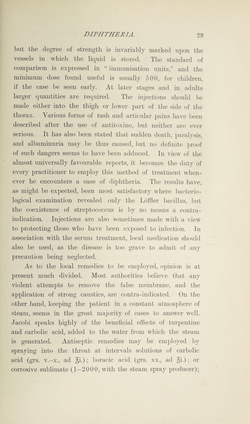 but the degree of strength is invariably marked upon the vessels in which the liquid is stored. The standard of comparison is expressed in “ immunisation units,” and the minimum dose found useful is usually 500, for children, if the case be seen early. At later stages and in adults larger quantities are required. The injections should be made either into the thigh or lower part of the side of the thorax. Various forms of rash and articular pains have been described after the use of antitoxine, but neither are ever serious. It has also been stated that sudden death, paralysis, and albuminuria may be thus caused, but no definite proof of such dangers seems to have been adduced. In view of the almost universally favourable reports, it becomes the duty of every practitioner to employ this method of treatment when¬ ever he encounters a case of diphtheria. The results have, as might be expected, been most satisfactory where bacterio¬ logical examination revealed only the Loffler bacillus, but the coexistence of streptococcus is by no means a contra¬ indication. Injections are also sometimes made with a view to protecting those who have been exposed to infection. In association with the serum treatment, local medication should also be used, as the disease is too grave to admit of any precaution being neglected. As to the local remedies to be employed, opinion is at present much divided. Most authorities believe that any violent attempts to remove the false membrane, and the application of strong caustics, are contra-indicated. On the other hand, keeping the patient in a constant atmosphere of steam, seems in the great majority of cases to answer well. Jacobi speaks highly of the beneficial effects of turpentine and carbolic acid, added to the water from which the steam is generated. Antiseptic remedies may be employed by spraying into the throat at intervals solutions of carbolic acid (grs. v.—x., ad §i.); boracic acid (grs. xx., ad §i.); or corrosive sublimate (1—2000, with the steam spray producer);