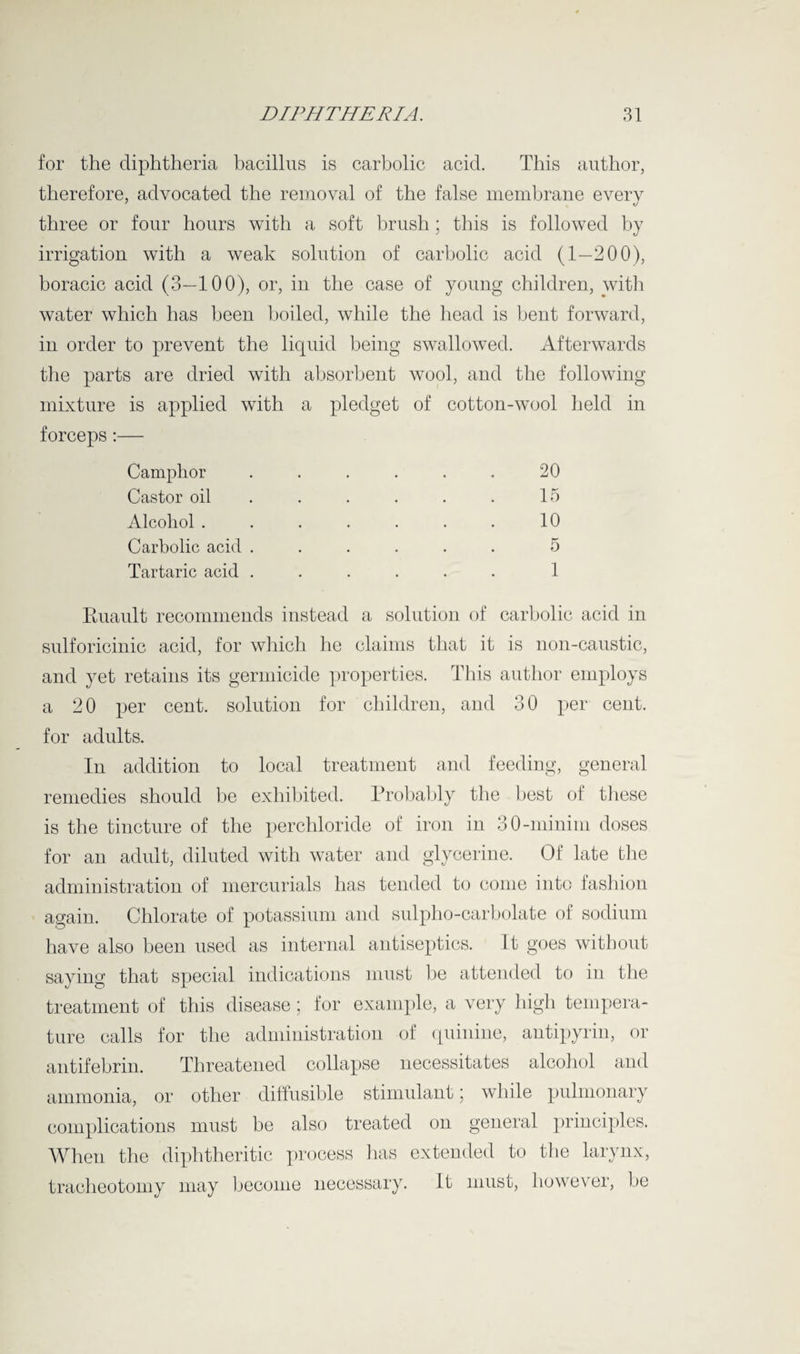 for the diphtheria bacillus is carbolic acid. This author, therefore, advocated the removal of the false membrane every three or four hours with a soft brush ; this is followed by irrigation with a weak solution of carbolic acid (1—200), boracic acid (3—100), or, in the case of young children, with water which has been boiled, while the head is bent forward, in order to prevent the liquid being swallowed. Afterwards the parts are dried with absorbent wool, and the following mixture is applied with a pledget of cotton-wool held in forceps:— Camphor . . . . . . 20 Castor oil . . . . . 15 Alcohol . . . . . . . 10 Carbolic acid ...... 5 Tartaric acid ...... 1 Ruault recommends instead a solution of carbolic acid in sulforicinic acid, for which he claims that it is non-caustic, and yet retains its germicide properties. This author employs a 20 per cent, solution for children, and 30 per cent, for adults. In addition to local treatment and feeding, general remedies should be exhibited. Probably the best of these is the tincture of the perchloride of iron in 30-minim doses for an adult, diluted with water and glycerine. Of late the administration of mercurials has tended to come into fashion again. Chlorate of potassium and sulpho-carbolate of sodium have also been used as internal antiseptics. It goes without saying that special indications must be attended to in the treatment of this disease; for example, a very high tempera¬ ture calls for the administration of quinine, antipyrin, or antifebrin. Threatened collapse necessitates alcohol and ammonia, or other diffusible stimulant; while pulmonary complications must be also treated on general principles. When the diphtheritic process has extended to the larynx, tracheotomy may become necessary. It must, however, be