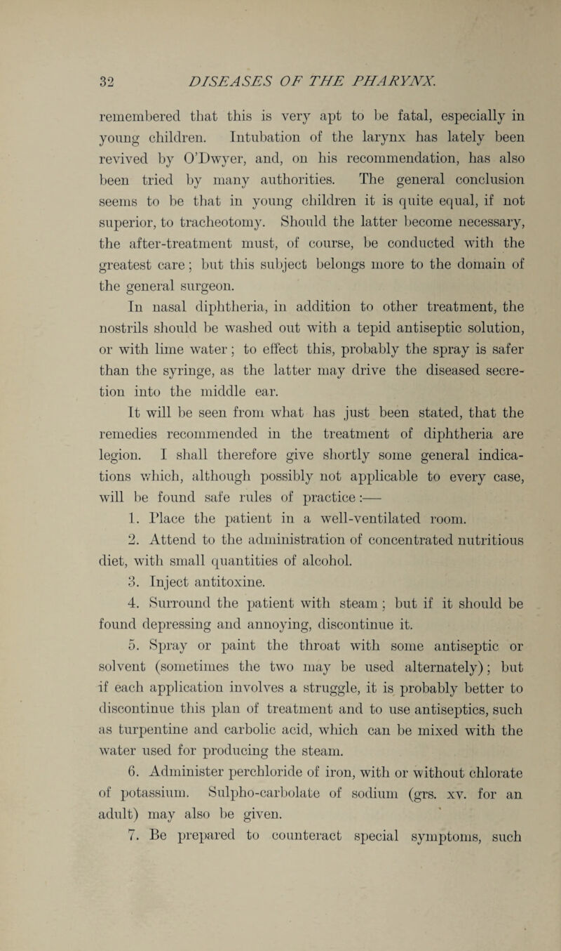 remembered that this is very apt to be fatal, especially in young children. Intubation of the larynx has lately been revived by O’Dwyer, and, on his recommendation, has also been tried by many authorities. The general conclusion seems to be that in young children it is quite equal, if not superior, to tracheotomy. Should the latter become necessary, the after-treatment must, of course, be conducted with the greatest care; but this subject belongs more to the domain of the general surgeon. In nasal diphtheria, in addition to other treatment, the nostrils should be washed out with a tepid antiseptic solution, or with lime water; to effect this, probably the spray is safer than the syringe, as the latter may drive the diseased secre¬ tion into the middle ear. It will be seen from what has just been stated, that the remedies recommended in the treatment of diphtheria are legion. I shall therefore give shortly some general indica¬ tions which, although possibly not applicable to every case, will be found safe rules of practice:— 1. Place the patient in a well-ventilated room. 2. Attend to the administration of concentrated nutritious diet, with small quantities of alcohol. 3. Inject antitoxine. 4. Surround the patient with steam; but if it should be found depressing and annoying, discontinue it. 5. Spray or paint the throat with some antiseptic or solvent (sometimes the two may be used alternately); but if each application involves a struggle, it is probably better to discontinue this plan of treatment and to use antiseptics, such as turpentine and carbolic acid, which can be mixed with the water used for producing the steam. 6. Administer perchloride of iron, with or without chlorate of potassium. Sulpho-carbolate of sodium (grs. xv. for an adult) may also he given. 7. Be prepared to counteract special symptoms, such