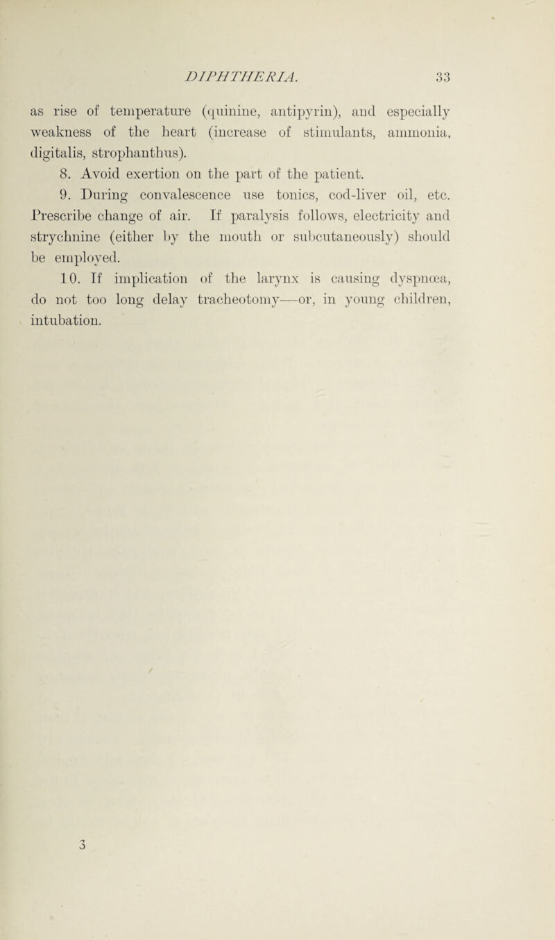 as rise of temperature (quinine, antipyrin), and especially weakness of the heart (increase of stimulants, ammonia, digitalis, strophanthus). 8. Avoid exertion on the part of the patient. 9. During convalescence use tonics, cod-liver oil, etc. Prescribe change of air. If paralysis follows, electricity and strychnine (either by the mouth or subcutaneously) should be employed. 10. If implication of the larynx is causing dyspnoea, do not too long delay tracheotomy—or, in young children, intubation.