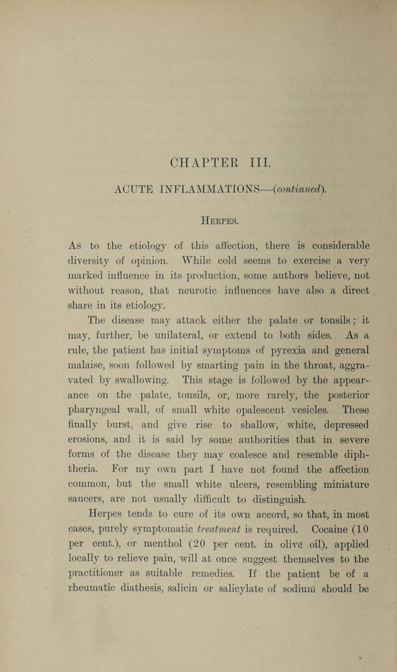 CHAPTER III. ACUTE INFLAMMATIONS—{continued). Herpes. As to the etiology of this affection, there is considerable diversity of opinion. While cold seems to exercise a very marked influence in its production, some authors believe, not without reason, that neurotic influences have also a direct share in its etiology. The disease may attack either the palate or tonsils; it may, further, be unilateral, or extend to both sides. As a rule, the patient has initial symptoms of pyrexia and general malaise, soon followed by smarting pain in the throat, aggra¬ vated by swallowing. This stage is followed by the appear¬ ance on the palate, tonsils, or, more rarely, the posterior pharyngeal wall, of small white opalescent vesicles. These finally burst, and give rise to shallow, white, depressed erosions, and it is said by some authorities that in severe forms of the disease they may coalesce and resemble diph¬ theria. For my own part I have not found the affection common, but the small white ulcers, resembling miniature saucers, are not usually difficult to distinguish. Herpes tends to cure of its own accord, so that, in most cases, purely symptomatic treatment is required. Cocaine (10 per cent.), or menthol (20 per cent, in olive oil), applied locally to relieve pain, will at once suggest themselves to the practitioner as suitable remedies. If the patient be of a rheumatic diathesis, salicin or salicylate of sodium should be