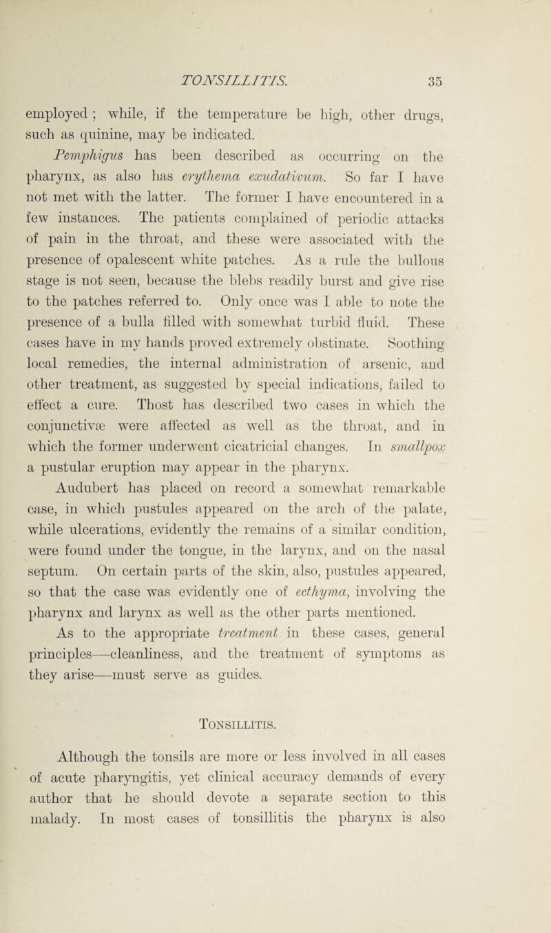 employed ; while, if the temperature be high, other drugs, such as quinine, may be indicated. Pemphigus has been described as occurring on the pharynx, as also has erythema exudativum. So far I have not met with the latter. The former I have encountered in a few instances. The patients complained of periodic attacks of pain in the throat, and these were associated with the presence of opalescent white patches. As a rule the bullous stage is not seen, because the blebs readily burst and give rise to the patches referred to. Only once was I able to note the presence of a bulla filled with somewhat turbid fluid. These cases have in my hands proved extremely obstinate. Soothing local remedies, the internal administration of arsenic, and other treatment, as suggested by special indications, failed to effect a cure. Thost has described two cases in which the conjunctivse were affected as well as the throat, and in which the former underwent cicatricial changes. In smallpox a pustular eruption may appear in the pharynx. Audubert has placed on record a somewhat remarkable case, in which pustules appeared on the arch of the palate, while ulcerations, evidently the remains of a similar condition, were found under the tongue, in the larynx, and on the nasal septum. On certain parts of the skin, also, pustules appeared, so that the case was evidently one of ecthyma, involving the pharynx and larynx as well as the other parts mentioned. As to the appropriate treatment in these cases, general principles—-cleanliness, and the treatment of symptoms as they arise—must serve as guides. Tonsillitis. Although the tonsils are more or less involved in all cases % of acute pharyngitis, yet clinical accuracy demands of every author that he should devote a separate section to this malady. In most cases of tonsillitis the pharynx is also