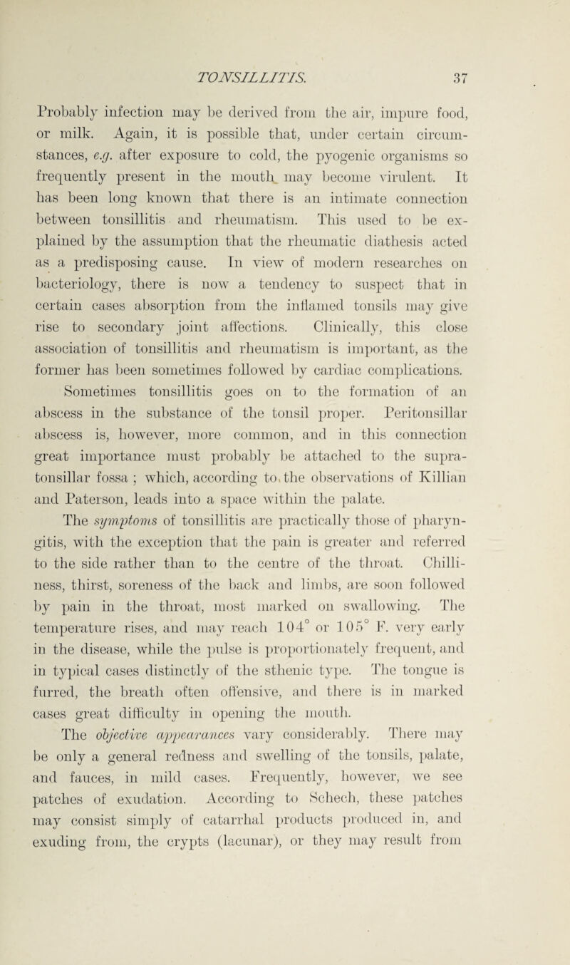 Probably infection may be derived from the air, impure food, or milk. Again, it is possible that, under certain circum¬ stances, e.g. after exposure to cold, the pyogenic organisms so frequently present in the mouth may become virulent. It has been long known that there is an intimate connection between tonsillitis and rheumatism. This used to be ex¬ plained by the assumption that the rheumatic diathesis acted as a predisposing cause. In view of modern researches on bacteriology, there is now a tendency to suspect that in certain cases absorption from the inflamed tonsils may give rise to secondary joint affections. Clinically, this close association of tonsillitis and rheumatism is important, as the former has been sometimes followed by cardiac complications. Sometimes tonsillitis goes on to the formation of an abscess in the substance of the tonsil proper. Peritonsillar abscess is, however, more common, and in this connection great importance must probably be attached to the supra- tonsillar fossa ; which, according to, the observations of Killian and Paterson, leads into a space within the palate. The symptoms of tonsillitis are practically those of pharyn¬ gitis, with the exception that the pain is greater and referred to the side rather than to the centre of the throat. Chilli¬ ness, thirst, soreness of the back and limbs, are soon followed by pain in the throat, most marked on swallowing. The temperature rises, and may reach 104° or 105° F. very early in the disease, while the pulse is proportionately frequent, and in typical cases distinctly of the sthenic type. The tongue is furred, the breath often offensive, and there is in marked cases great difficulty in opening the mouth. The objective appearances vary considerably. There may be only a general redness and swelling of the tonsils, palate, and fauces, in mild cases. Frequently, however, we see patches of exudation. According to Schech, these patches may consist simply of catarrhal products produced in, and exuding from, the crypts (lacunar), or they may result from