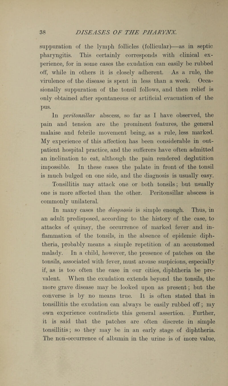 suppuration of the lymph follicles (follicular)—as in septic pharyngitis. This certainly corresponds with clinical ex¬ perience, for in some cases the exudation can easily be rubbed off, while in others it is closely adherent. As a rule, the virulence of the disease is spent in less than a week. Occa¬ sionally suppuration of the tonsil follows, and then relief is only obtained after spontaneous or artificial evacuation of the pus. In peritonsillar abscess, so far as I have observed, the pain and tension are the prominent features, the general malaise and febrile movement being, as a rule, less marked. My experience of this affection has been considerable in out¬ patient hospital practice, and the sufferers have often admitted an inclination to eat, although the pain rendered deglutition impossible. In these cases the palate in front of the tonsil is much bulged on one side, and the diagnosis is usually easy. Tonsillitis may attack one or both tonsils; but usually one is more affected than the other. Peritonsillar abscess is commonly unilateral. In many cases the diagnosis is simple enough. Thus, in an adult predisposed, according to the history of the case, to attacks of quinsy, the occurrence of marked fever and in¬ flammation of the tonsils, in the absence of epidemic diph¬ theria, probably means a simple repetition of an accustomed malady. In a child, however, the presence of patches on the tonsils, associated with fever, must arouse suspicions, especially if, as is too often the case in our cities, diphtheria be pre¬ valent. When the exudation extends beyond the tonsils, the more grave disease may be looked upon as present; but the converse is by no means true. It is often stated that in tonsillitis the exudation can always be easily rubbed off; my own experience contradicts this general assertion. Further, it is said that the patches are often discrete in simple tonsillitis; so they may be in an early stage of diphtheria. The ncn-occurrence of albumin in the urine is of more value,