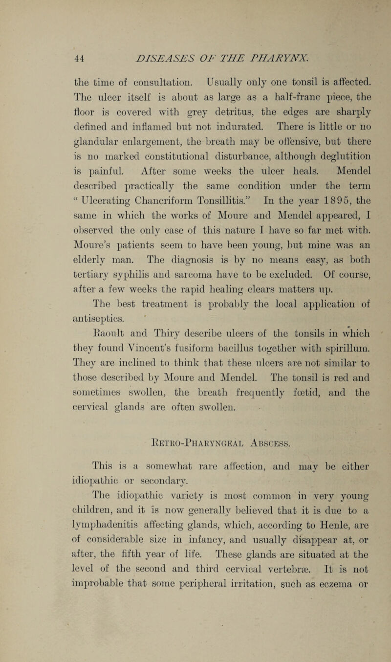 the time of consultation. Usually only one tonsil is affected. The ulcer itself is about as large as a half-franc piece, the floor is covered with grey detritus, the edges are sharply defined and inflamed but not indurated. There is little or no glandular enlargement, the breath may be offensive, but there is no marked constitutional disturbance, although deglutition is painful. After some weeks the ulcer heals. Mendel described practically the same condition under the term “ Ulcerating Chancriform Tonsillitis.” In the year 1895, the same in which the works of Moure and Mendel appeared, I observed the only case of this nature I have so far met with. Moure’s patients seem to have been young, but mine was an elderly man. The diagnosis is by no means easy, as both tertiary syphilis and sarcoma have to be excluded. Of course, after a few weeks the rapid healing clears matters up. The best treatment is probably the local application of antiseptics. Kaoult and Thiry describe ulcers of the tonsils in which they found Vincent’s fusiform bacillus together with spirillum. They are inclined to think that these ulcers are not similar to those described by Moure and Mendel. The tonsil is red and sometimes swollen, the breath frequently foetid, and the cervical glands are often swollen. Ketro-Pharyngeal Abscess. This is a somewhat rare affection, and may be either idiopathic or secondary. The idiopathic variety is most common in very young children, and it is now generally believed that it is due to a lymphadenitis affecting glands, which, according to Henle, are of considerable size in infancy, and usually disappear at, or after, the fifth year of life. These glands are situated at the level of the second and third cervical vertebrae. It is not improbable that some peripheral irritation, such as eczema or