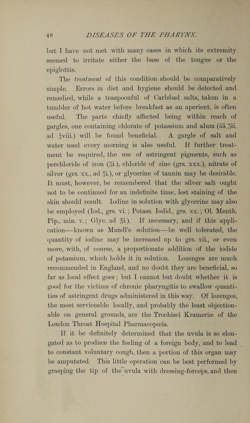 but I have not met with many cases in which its extremity seemed to irritate either the base of the tongue or the epiglottis. The treatment of this condition should he comparatively simple. Errors in diet and hygiene should he detected and remedied, while a teaspoonful of Carlsbad salts, taken in a tumbler of hot water before breakfast as an aperient, is often useful. The parts chiefly affected being within reach of gargles, one containing chlorate of potassium and alum (aa 3ii. ad gviii.) will be found beneficial. A gargle of salt and water used every morning is also useful. If further treat¬ ment he required, the use of astringent pigments, such as perchloride of iron (3i.)> chloride of zinc (grs. xxx.), nitrate of silver (grs. xx., ad 5!), or glycerine of tannin may he desirable. It must, however, be remembered that the silver salt ought not to he continued for an indefinite time, lest staining of the skin should result. Iodine in solution with glycerine may also be employed (Iod., grs. vi.; Potass. Iodid., grs. xx.; 01. Menth. Pip., min. v.; Glyc. ad gi.). If necessary, and if this appli¬ cation—known as Mandl’s solution—be well tolerated, the quantity of iodine may be increased up to grs. xii., or even more, with, of course, a proportionate addition of the iodide of potassium, which holds it in solution. Lozenges are much recommended in England, and no doubt they are beneficial, so far as local effect goes; but I cannot but doubt whether it is good for the victims of chronic pharyngitis to swallow quanti¬ ties of astringent drugs administered in this way. Of lozenges, the most serviceable locally, and probably the least objection¬ able on general grounds, are the Trochisci Kramerise of the London Throat Hospital Pharmacopoeia. If it be definitely determined that the uvula is so elon¬ gated as to produce the feeling of a foreign body, and to lead to constant voluntary cough, then a portion of this organ may be amputated. This little operation can be best performed by grasping the tip of the uvula with dressing-forceps, and then