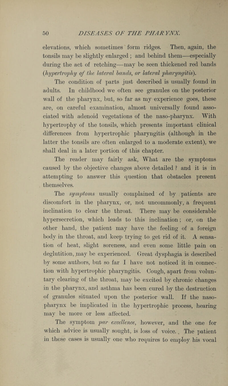 elevations, which sometimes form ridges. Then, again, the tonsils may be slightly enlarged ; and behind them—especially during the act of retching—may be seen thickened red bands (hypertrophy of the lateral bands, or lateral pharyngitis). The condition of parts just described is usually found in adults. In childhood we often see granules on the posterior wall of the pharynx, but, so far as my experience goes, these are, on careful examination, almost universally found asso¬ ciated with adenoid vegetations of the naso-pharynx. With hypertrophy of the tonsils, which presents important clinical differences from hypertrophic pharyngitis (although in the latter the tonsils are often enlarged to a moderate extent), we shall deal in a later portion of this chapter. The reader may fairly ask, What are the symptoms caused by the objective changes above detailed ? and it is in attempting to answer this question that obstacles present themselves. The symptoms usually complained of by patients are discomfort in the pharynx, or, not uncommonly, a frequent inclination to clear the throat. There may be considerable hypersecretion, which leads to this inclination; or, on the other hand, the patient may have the feeling of a foreign body in the throat, and keep trying to get rid of it. A sensa¬ tion of heat, slight soreness, and even some little pain on deglutition, may be experienced. Great dysphagia is described by some authors, but so far I have not noticed it in connec¬ tion with hypertrophic pharyngitis. Cough, apart from volun¬ tary clearing of the throat, may be excited by chronic changes in the pharynx, and asthma has been cured by the destruction of granules situated upon the posterior wall. If the naso¬ pharynx be implicated in the hypertrophic process, hearing may be more or less affected. The symptom par excellence, however, and the one for which advice is usually sought, is loss of voice. , The patient in these cases is usually one who requires to employ his vocal