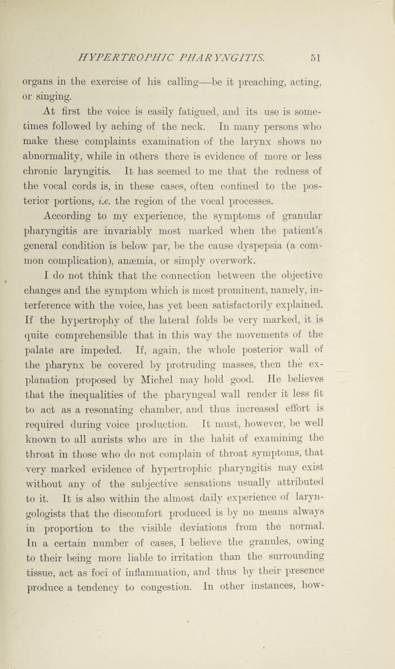 organs in the exercise of his calling—be it preaching, acting, or singing. O o At first the voice is easily fatigued, and its use is some¬ times followed by aching of the neck. In many persons who make these complaints examination of the larynx shows no abnormality, while in others there is evidence of more or less chronic laryngitis. It has seemed to me that the redness of the vocal cords is, in these cases, often confined to the pos¬ terior portions, i.e. the region of the vocal processes. According to my experience, the symptoms of granular pharyngitis are invariably most marked when the patient’s general condition is below par, be the cause dyspepsia (a com¬ mon complication), anaemia, or simply overwork. I do not think that the connection between the objective changes and the symptom which is most prominent, namely, in¬ terference with the voice, has yet been satisfactorily explained. If the hypertrophy of the lateral folds be very marked, it is quite comprehensible that in this way the movements of the palate are impeded. If, again, the whole posterior wall of the pharynx be covered by protruding masses, then the ex¬ planation proposed by Michel may hold good. He believes that the inequalities of the pharyngeal wall render it less fit to act as a resonating chamber, and thus increased effort is required during voice production. It must, however, be well known to all aurists who are in the habit of examining the throat in those who do not complain of throat symptoms, that very marked evidence of hypertrophic pharyngitis may exist without any of the subjective sensations usually attributed to it. It is also within the almost daily experience of laryn¬ gologists that the discomfort produced is by no means always in proportion to the visible deviations from the normal. In a certain number of cases, I believe the granules, owing to their being more liable to irritation than the surrounding tissue, act as foci of inflammation, and thus by their presence produce a tendency to congestion. In other instances, how-