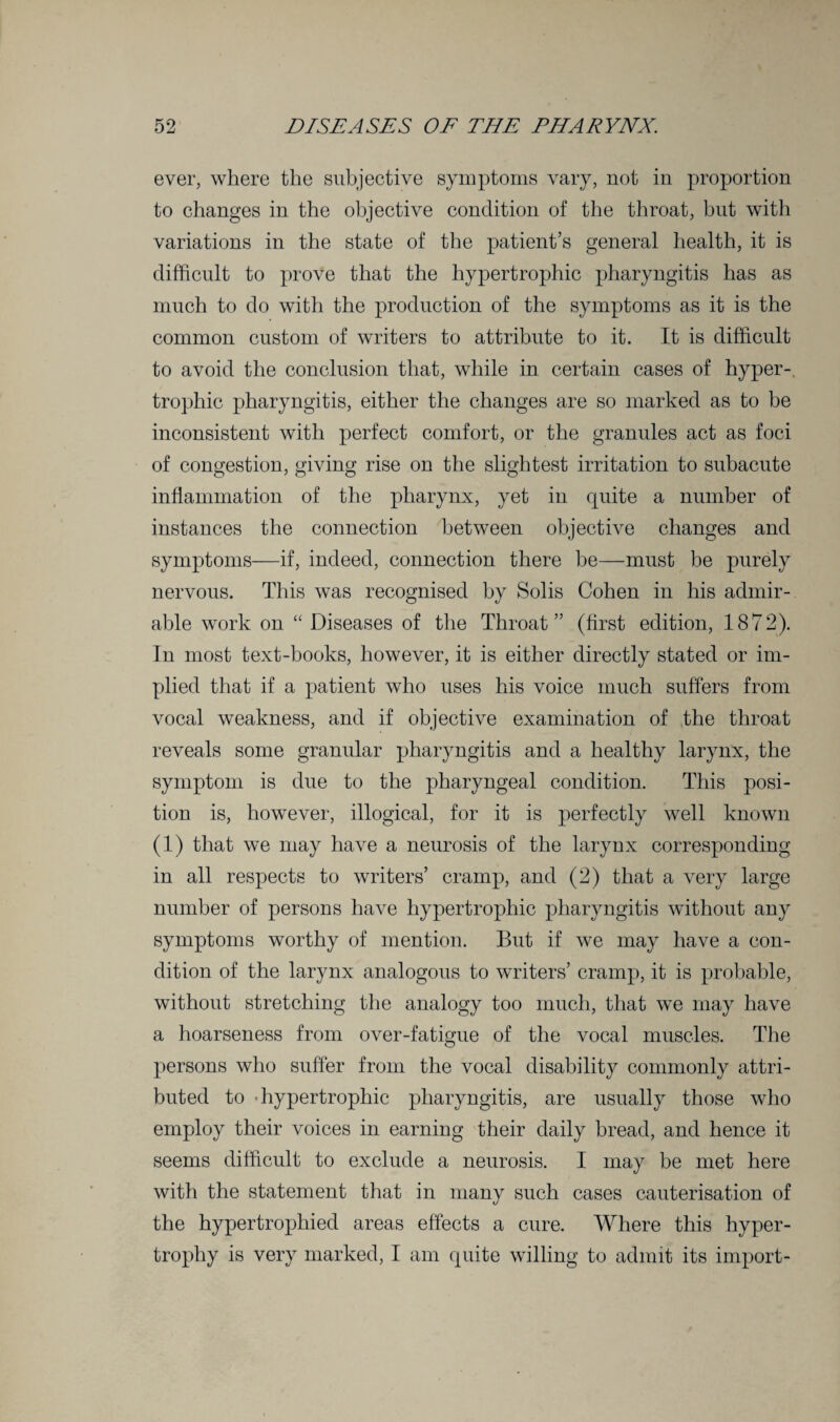 ever, where the subjective symptoms vary, not in proportion to changes in the objective condition of the throat, but with variations in the state of the patient’s general health, it is difficult to prove that the hypertrophic pharyngitis has as much to do with the production of the symptoms as it is the common custom of writers to attribute to it. It is difficult to avoid the conclusion that, while in certain cases of hyper¬ trophic pharyngitis, either the changes are so marked as to be inconsistent with perfect comfort, or the granules act as foci of congestion, giving rise on the slightest irritation to subacute inflammation of the pharynx, yet in quite a number of instances the connection between objective changes and symptoms—if, indeed, connection there be—must be purely nervous. This was recognised by Solis Cohen in his admir¬ able work on “ Diseases of the Throat” (first edition, 1872). In most text-books, however, it is either directly stated or im¬ plied that if a patient who uses his voice much suffers from vocal weakness, and if objective examination of the throat reveals some granular pharyngitis and a healthy larynx, the symptom is due to the pharyngeal condition. This posi¬ tion is, however, illogical, for it is perfectly well known (1) that we may have a neurosis of the larynx corresponding in all respects to writers’ cramp, and (2) that a very large number of persons have hypertrophic pharyngitis without any symptoms worthy of mention. But if we may have a con¬ dition of the larynx analogous to writers’ cramp, it is probable, without stretching the analogy too much, that we may have a hoarseness from over-fatigue of the vocal muscles. The persons who suffer from the vocal disability commonly attri¬ buted to -hypertrophic pharyngitis, are usually those who employ their voices in earning their daily bread, and hence it seems difficult to exclude a neurosis. I may be met here with the statement that in many such cases cauterisation of the hypertrophied areas effects a cure. Where this hyper¬ trophy is very marked, I am quite willing to admit its import-