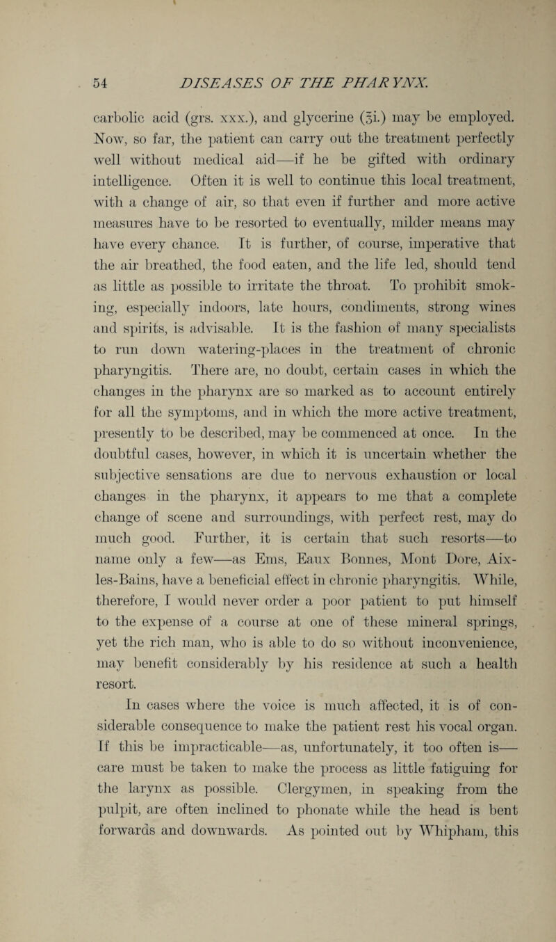carbolic acid (grs. xxx.), and glycerine (5i.) may be employed. Now, so far, the patient can carry out the treatment perfectly well without medical aid—if he be gifted with ordinary intelligence. Often it is well to continue this local treatment, with a change of air, so that even if further and more active measures have to be resorted to eventually, milder means may have every chance. It is further, of course, imperative that the air breathed, the food eaten, and the life led, should tend as little as possible to irritate the throat. To prohibit smok¬ ing, especially indoors, late hours, condiments, strong wines and spirits, is advisable. It is the fashion of many specialists to run down watering-places in the treatment of chronic pharyngitis. There are, no doubt, certain cases in which the changes in the pharynx are so marked as to account entirely for all the symptoms, and in which the more active treatment, presently to be described, may be commenced at once. In the doubtful cases, however, in which it is uncertain whether the subjective sensations are due to nervous exhaustion or local changes in the pharynx, it appears to me that a complete change of scene and surroundings, with perfect rest, may do much good. Further, it is certain that such resorts—to name only a few—as Ems, Eaux Bonnes, Mont Dore, Aix- les-Bains, have a beneficial effect in chronic pharyngitis. While, therefore, I would never order a poor patient to put himself to the expense of a course at one of these mineral springs, yet the rich man, who is able to do so without inconvenience, may benefit considerably by his residence at such a health resort. In cases where the voice is much affected, it is of con¬ siderable consequence to make the patient rest his vocal organ. If this be impracticable—as, unfortunately, it too often is— care must be taken to make the process as little fatiguing for the larynx as possible. Clergymen, in speaking from the pulpit, are often inclined to phonate while the head is bent forwards and downwards. As pointed out by Whipham, this