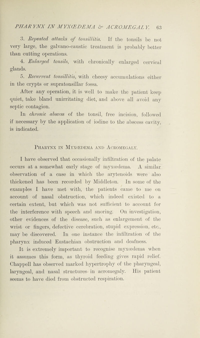 3. Repeated attacks of tonsillitis. If the tonsils be not very large, the galvano-caustic treatment is probably better than cutting operations. 4. Enlarged tonsils, with chronically enlarged cervical glands. 5. Recurrent tonsillitis, with cheesy accumulations either in the crypts or supratonsillar fossa. After any operation, it is well to make the patient keep quiet, take bland unirritating diet, and above all avoid any septic contagion. In chronic abscess of the tonsil, free incision, followed if necessary by the application of iodine to the abscess cavity, is indicated. Pharynx in Myxcedema and Acromegaly. I have observed that occasionally infiltration of the palate occurs at a somewhat early stage of myxoedema. A similar observation of a case in which the arytenoids were also thickened has been recorded by Middleton. In some of the examples I have met with, the patients came to me on account of nasal obstruction, which indeed existed to a certain extent, but which was not sufficient to account for the interference with speech and snoring. On investigation, other evidences of the disease, such as enlargement of the wrist or fingers, defective cerebration, stupid expression, etc., may be discovered. In one instance the infiltration of the pharynx induced Eustachian obstruction and deafness. It is extremely important to recognise myxoedema when it assumes this form, as thyroid feeding gives rapid relief. Chappell has observed marked hypertrophy of the pharyngeal, laryngeal, and nasal structures- in acromegaly. His patient seems to have died from obstructed respiration.