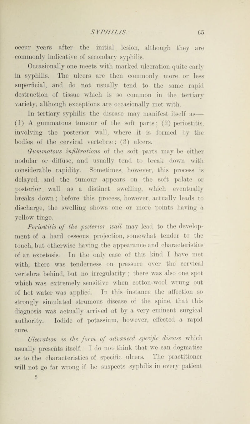 occur years after the initial lesion, although they are commonly indicative of secondary syphilis. Occasionally one meets with marked ulceration quite early in syphilis. The ulcers are then commonly more or less superficial, and do not usually tend to the same rapid destruction of tissue which is so common in the tertiary variety, although exceptions are occasionally met with. In tertiary syphilis the disease may manifest itself as— (1) A gummatous tumour of the soft parts; (2) periostitis, involving the posterior wall, where it is formed by the bodies of the cervical vertebrae ; (3) ulcers. Gummatous infiltrations of the soft parts may be either nodular or diffuse, and usually tend to break down with considerable rapidity. Sometimes, however, this process is delayed, and the tumour appears on the soft palate or posterior wall as a distinct swelling, which eventually breaks down ; before this process, however, actually leads to discharge, the swelling shows one or more points having a yellow tinge. Periostitis of the posterior wall may lead to the develop¬ ment of a hard osseous projection, somewhat tender to the touch, but otherwise having the appearance and characteristics of an exostosis. In the only case of this kind I have met with, there was tenderness on pressure over the cervical vertebrae behind, hut no irregularity ; there was also one spot which was extremely sensitive when cotton-wool wrung out of hot water was applied. In this instance the affection so strongly simulated strumous disease of the spine, that this diagnosis was actually arrived at by a very eminent surgical authority. Iodide of potassium, however, effected a rapid cure. Ulceration is the form of advanced specific disease which usually presents itself. 1 do not think that we can dogmatise as to the characteristics of specific ulcers. The practitioner will not go far wrong if he suspects syphilis in every patient 5