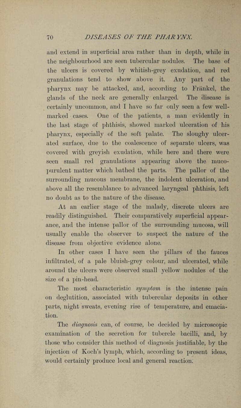 and extend in superficial area rather than in depth, while in the neighbourhood are seen tubercular nodules. The base of the ulcers is covered by whitish-grey exudation, and red granulations tend to show above it. Any part of the pharynx may be attacked, and, according to Frankel, the glands of the neck are generally enlarged. The disease is certainly uncommon, and I have so far only seen a few well- marked cases. One of the patients, a man evidently in the last stage of phthisis, showed marked ulceration of his pharynx, especially of the soft palate. The sloughy ulcer¬ ated surface, due to the coalescence of separate ulcers, was covered with greyish exudation, while here and there were seen small red granulations appearing above the muco¬ purulent matter which bathed the parts. The pallor of the surrounding mucous membrane, the indolent ulceration, and above all the resemblance to advanced laryngeal phthisis, left no doubt as to the nature of the disease. At an earlier stage of the malady, discrete ulcers are readily distinguished. Their comparatively superficial appear¬ ance, and the intense pallor of the surrounding mucosa, will usually enable the observer to suspect the nature of the disease from objective evidence alone. In other cases I have seen the pillars of the fauces infiltrated, of a pale bluish-grey colour, and ulcerated, while around the ulcers were observed small yellow nodules of the size of a pin-head. The most characteristic symptom is the intense pain on deglutition, associated with tubercular deposits in other parts, night sweats, evening rise of temperature, and emacia¬ tion. The diagnosis can, of course, be decided by microscopic examination of the secretion for tubercle bacilli, and, by those who consider this method of diagnosis justifiable, by the injection of Koch’s lymph, which, according to present ideas, would certainly produce local and general reaction.