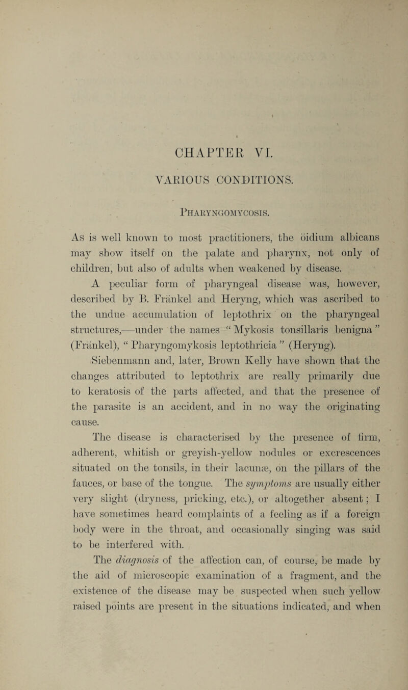 CHAPTER VI. VARIOUS CONDITIONS. Pharyngomycosis. As is well known to most practitioners, the oidinm albicans may show itself on the palate and pharynx, not only of children, but also of adults when weakened by disease. A peculiar form of pharyngeal disease was, however, described by B. Frankel and Heryng, which was ascribed to the undue accumulation of leptothrix on the pharyngeal structures,—under the names “ Mykosis tonsillaris benigna ” (Frankel), “ Pharyngomykosis leptothricia ” (Heryng). Siebenmann and, later, Brown Kelly have shown that the changes attributed to leptothrix are really primarily due to keratosis of the parts affected, and that the presence of the parasite is an accident, and in no way the originating cause. The disease is characterised by the presence of firm, adherent, whitish or greyish-yellow nodules or excrescences situated on the tonsils, in their lacunae, on the pillars of the fauces, or base of the tongue. The symptoms are usually either very slight (dryness, pricking, etc.), or altogether absent; I have sometimes heard complaints of a feeling as if a foreign body were in the throat, and occasionally singing was said to be interfered with. The diagnosis of the affection can, of course, be made by the aid of microscopic examination of a fragment, and the existence of the disease may be suspected when such yellow raised points are present in the situations indicated, and when