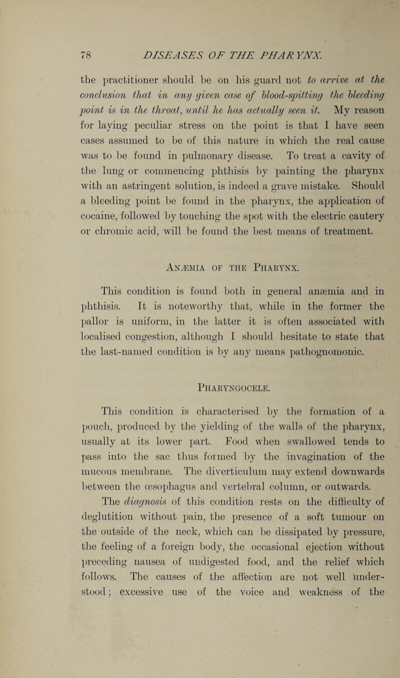 the practitioner should be on his guard not to arrive at the conclusion that in any given case of blood-spitting the bleeding point is in the throat, until he has actually seen it. My reason for laying peculiar stress on the point is that I have seen cases assumed to be of this nature in which the real cause was to be found in pulmonary disease. To treat a cavity of the lung or commencing phthisis by painting the pharynx with an astringent solution, is indeed a grave mistake. Should a bleeding point be found in the pharynx, the application of cocaine, followed by touching the spot with the electric cautery or chromic acid, will be found the best means of treatment. Anemia of the Pharynx. This condition is found both in general anaemia and in phthisis. It is noteworthy that, while in the former the pallor is uniform, in the latter it is often associated with localised congestion, although I should hesitate to state that the last-named condition is by any means pathognomonic. Pharyngocele. This condition is characterised by the formation of a pouch, produced by the yielding of the walls of the pharynx, usually at its lower part. Pood when swallowed tends to pass into the sac thus formed by the invagination of the mucous membrane. The diverticulum may extend downwards between the oesophagus and vertebral column, or outwards. The diagnosis of this condition rests on the difficulty of deglutition without pain, the presence of a soft tumour on the outside of the neck, which can be dissipated by pressure, the feeling of a foreign body, the occasional ejection without preceding nausea of undigested food, and the relief which follows. The causes of the affection are not well under¬ stood ; excessive use of the voice and weakness of the