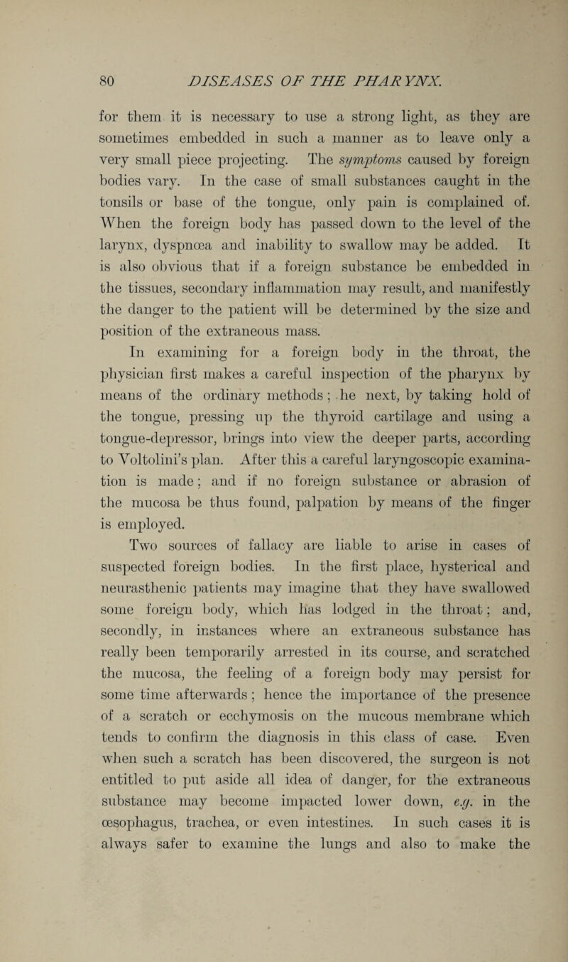 for them it is necessary to use a strong light, as they are sometimes embedded in such a manner as to leave only a very small piece projecting. The symptoms caused by foreign bodies vary. In the case of small substances caught in the tonsils or base of the tongue, only pain is complained of. When the foreign body has passed down to the level of the larynx, dyspnoea and inability to swallow may he added. It is also obvious that if a foreign substance he embedded in the tissues, secondary inflammation may result, and manifestly the danger to the patient will be determined by the size and position of the extraneous mass. In examining for a foreign body in the throat, the physician first makes a careful inspection of the pharynx by means of the ordinary methods ; . he next, by taking hold of the tongue, pressing up the thyroid cartilage and using a tongue-depressor, brings into view the deeper parts, according to Voltolini’s plan. After this a careful laryngoscopic examina¬ tion is made; and if no foreign substance or abrasion of the mucosa be thus found, palpation by means of the finger is employed. Two sources of fallacy are liable to arise in cases of suspected foreign bodies. In the first place, hysterical and neurasthenic patients may imagine that they have swallowed some foreign body, which has lodged in the throat; and, secondly, in instances where an extraneous substance has really been temporarily arrested in its course, and scratched the mucosa, the feeling of a foreign body may persist for some time afterwards ; hence the importance of the presence of a scratch or ecchymosis on the mucous membrane which tends to confirm the diagnosis in this class of case. Even when such a scratch has been discovered, the surgeon is not entitled to put aside all idea of danger, for the extraneous substance may become impacted lower down, e.g. in the oesophagus, trachea, or even intestines. In such cases it is always safer to examine the lungs and also to make the