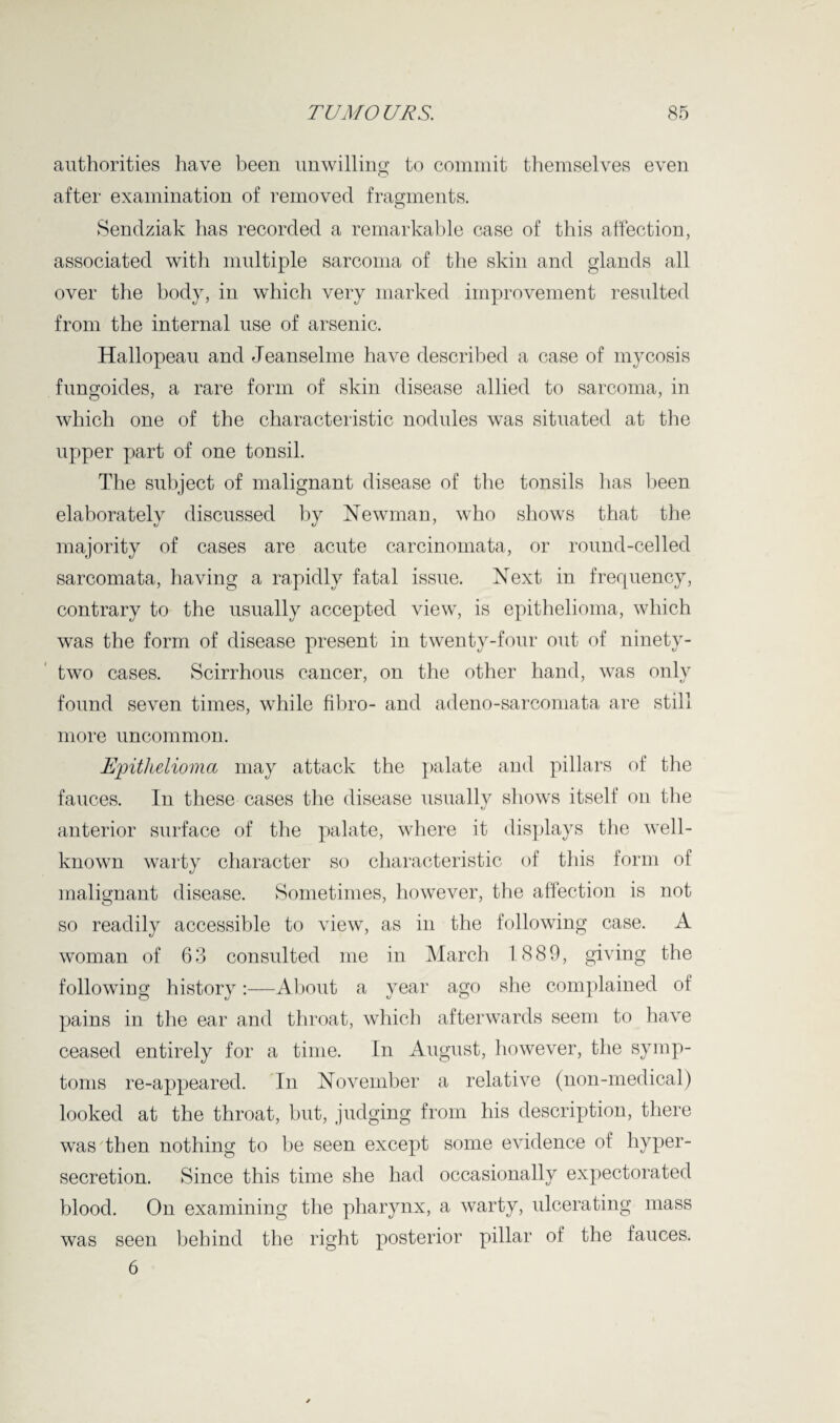 authorities have been unwilling to commit themselves even after examination of removed fragments. Sendziak has recorded a remarkable case of this affection, associated with multiple sarcoma of the skin and glands all over the body, in which very marked improvement resulted from the internal use of arsenic. Hallopeau and Jeanselme have described a case of mycosis fungoides, a rare form of skin disease allied to sarcoma, in which one of the characteristic nodules was situated at the upper part of one tonsil. The subject of malignant disease of the tonsils lias been elaborately discussed by Newman, who shows that the majority of cases are acute carcinomata, or round-celled sarcomata, having a rapidly fatal issue. Next in frequency, contrary to the usually accepted view, is epithelioma, which was the form of disease present in twenty-four out of ninety- two cases. Scirrhous cancer, on the other hand, was only found seven times, while fibro- and adeno-sarcomata are still more uncommon. Epithelioma may attack the palate and pillars of the fauces. In these cases the disease usually shows itself on the anterior surface of the palate, where it displays the well- known warty character so characteristic of this form of malignant disease. Sometimes, however, the affection is not so readily accessible to view, as in the following case. A woman of 63 consulted me in March 1 889, giving the following history:—About a year ago she complained of pains in the ear and throat, which afterwards seem to have ceased entirely for a time. In August, however, the symp¬ toms re-appeared. In November a relative (non-medical) looked at the throat, but, judging from his description, there was then nothing to be seen except some evidence of hyper¬ secretion. Since this time she had occasionally expectorated blood. On examining the pharynx, a warty, ulcerating mass was seen behind the right posterior pillar of the fauces. 6