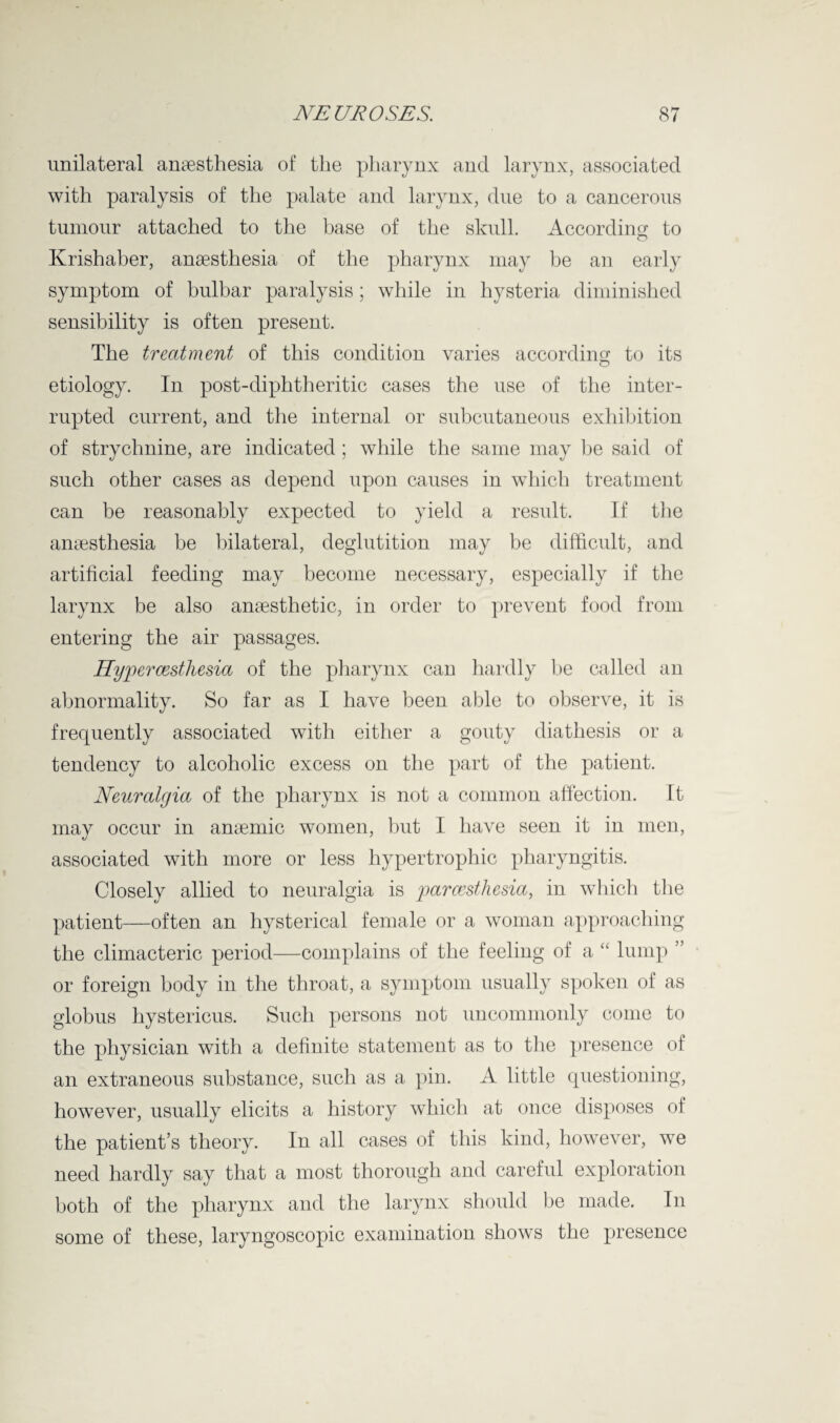 unilateral anaesthesia of the pharynx and larynx, associated with paralysis of the palate and larynx, due to a cancerous tumour attached to the base of the skull. According to Ivrishaber, anaesthesia of the pharynx may be an early symptom of bulbar paralysis; while in hysteria diminished sensibility is often present. The treatment of this condition varies according to its etiology. In post-diphtheritic cases the use of the inter¬ rupted current, and the internal or subcutaneous exhibition of strychnine, are indicated ; while the same may be said of such other cases as depend upon causes in which treatment can be reasonably expected to yield a result. If the anaesthesia be bilateral, deglutition may be difficult, and artificial feeding may become necessary, especially if the larynx be also anaesthetic, in order to prevent food from entering the air passages. Hypercesthesia of the pharynx can hardly be called an abnormality. So far as I have been able to observe, it is frequently associated with either a gouty diathesis or a tendency to alcoholic excess on the part of the patient. Neuralgia of the pharynx is not a common affection. It may occur in anaemic women, but I have seen it in men, associated with more or less hypertrophic pharyngitis. Closely allied to neuralgia is parcesthesia, in which the patient—often an hysterical female or a woman approaching the climacteric period—complains of the feeling of a “ lump ’ or foreign body in the throat, a symptom usually spoken of as globus hystericus. Such persons not uncommonly come to the physician with a definite statement as to the presence of an extraneous substance, such as a pin. A little questioning, however, usually elicits a history which at once disposes of the patient’s theory. In all cases of this kind, however, we need hardly say that a most thorough and careful exploration both of the pharynx and the larynx should be made. In some of these, laryngoscopic examination shows the presence