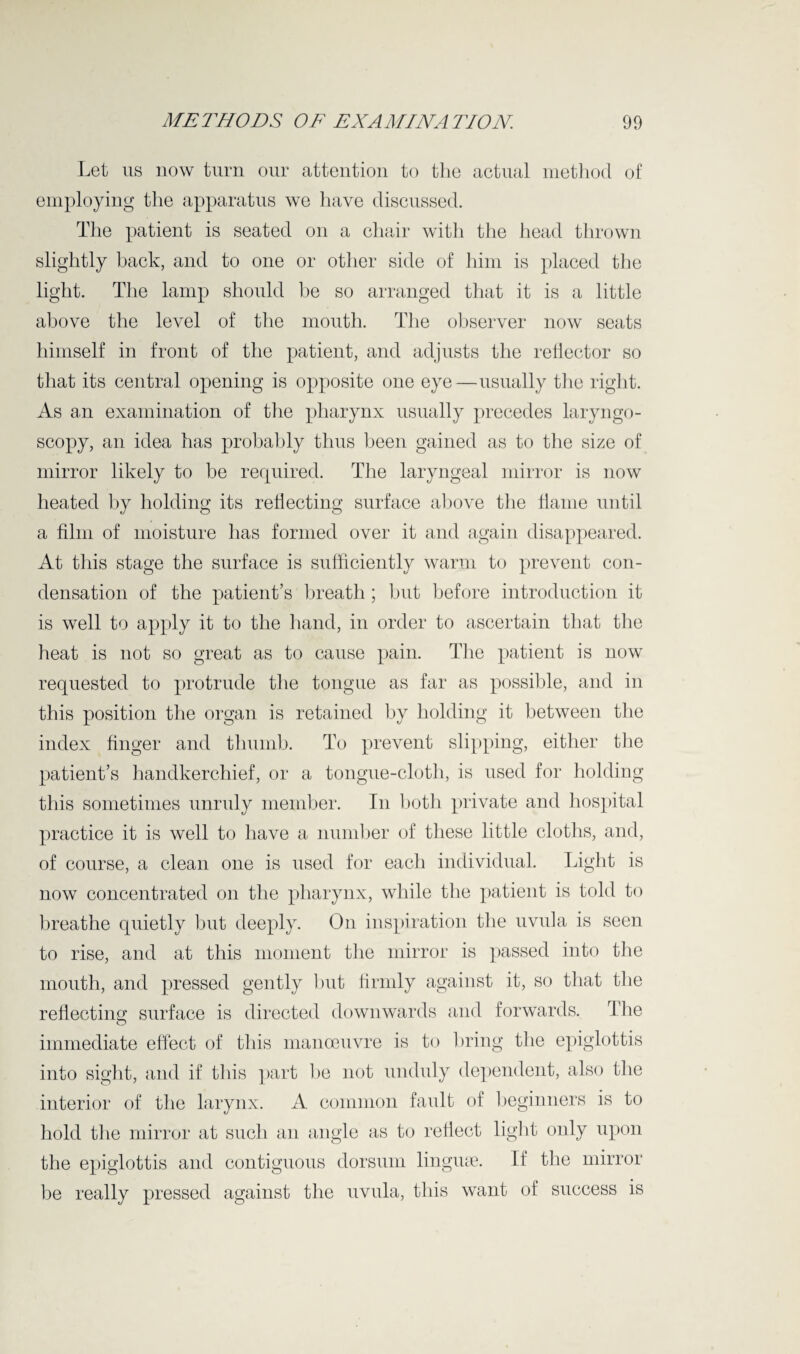 Let us now turn our attention to the actual method of employing the apparatus we have discussed. The patient is seated on a chair with the head thrown slightly back, and to one or other side of him is placed the light. The lamp should be so arranged that it is a little above the level of the mouth. The observer now seats himself in front of the patient, and adjusts the reflector so that its central opening is opposite one eye—usually the right. As an examination of the pharynx usually precedes laryngo¬ scopy, an idea has probably thus been gained as to the size of mirror likely to be required. The laryngeal mirror is now heated by holding its reflecting surface above the flame until a film of moisture has formed over it and again disappeared. At this stage the surface is sufficiently warm to prevent con¬ densation of the patient’s breath; but before introduction it is well to apply it to the hand, in order to ascertain that the heat is not so great as to cause pain. The patient is now requested to protrude the tongue as far as possible, and in this position the organ is retained by holding it between the index finger and thumb. To prevent slipping, either the patient’s handkerchief, or a tongue-cloth, is used for holding this sometimes unruly member. In both private and hospital practice it is well to have a number of these little cloths, and, of course, a clean one is used for each individual. Light is now concentrated on the pharynx, while the patient is told to breathe quietly but deeply. On inspiration the uvula is seen to rise, and at this moment the mirror is passed into the mouth, and pressed gently but firmly against it, so that the reflecting surface is directed downwards and forwards. The immediate effect of this manoeuvre is to bring the epiglottis into sight, and if this part be not unduly dependent, also tire interior of the larynx. A common fault of beginners is to hold the mirror at such an angle as to reflect light only upon the epiglottis and contiguous dorsum lingiue. If the mirror be really pressed against the uvula, this want of success is