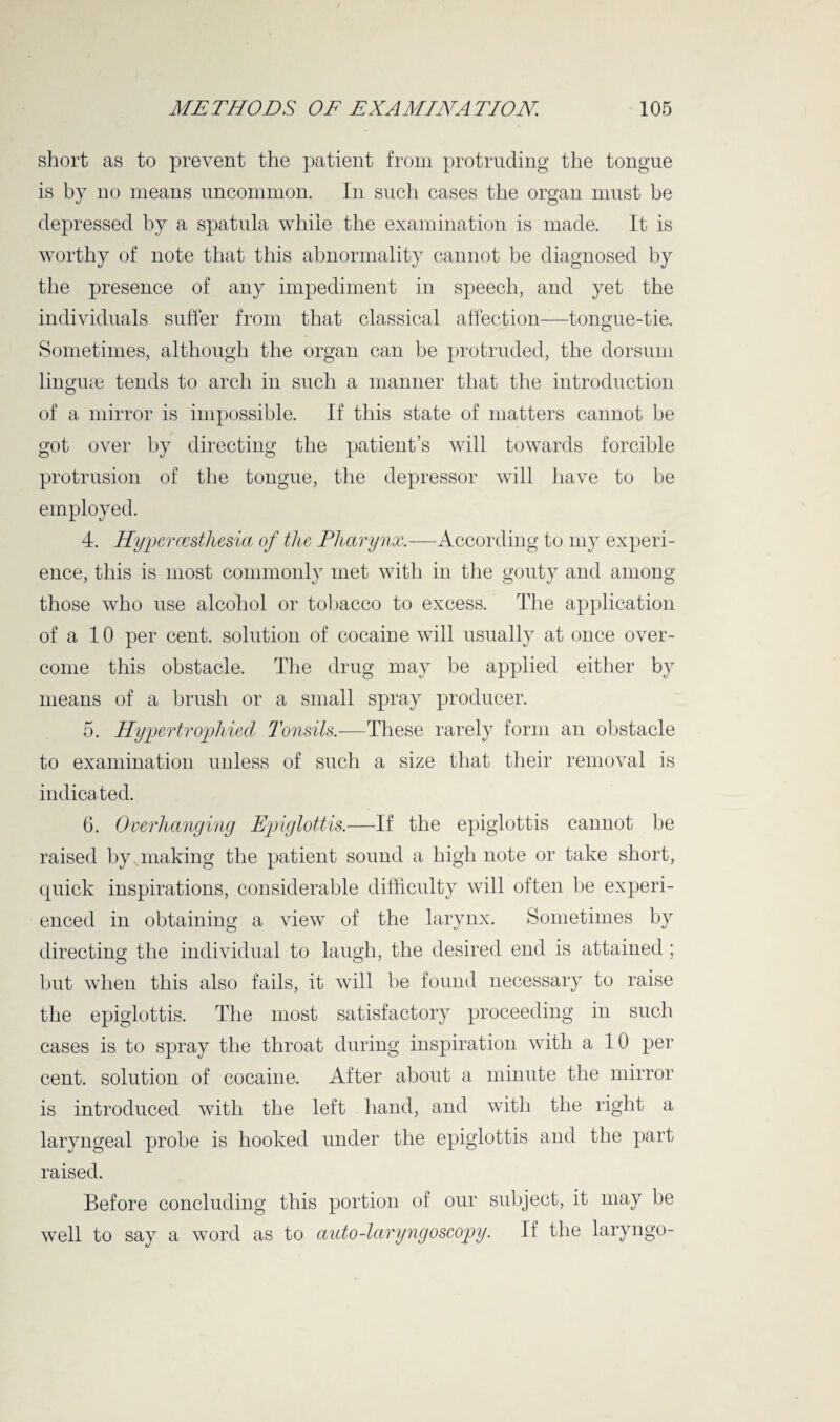short as to prevent the patient from protruding the tongue is by no means uncommon. In such cases the organ must be depressed by a spatula while the examination is made. It is worthy of note that this abnormality cannot be diagnosed by the presence of any impediment in speech, and yet the individuals suffer from that classical affection—tongue-tie. Sometimes, although the organ can be protruded, the dorsum lingme tends to arch in such a manner that the introduction of a mirror is impossible. If this state of matters cannot be got over by directing the patient’s will towards forcible protrusion of the tongue, the depressor will have to be employed. 4. Hyper oesthesia of the Pharynx.—According to my experi¬ ence, this is most commonly met with in the gouty and among those who use alcohol or tobacco to excess. The application of a 10 per cent, solution of cocaine will usually at once over¬ come this obstacle. The drug may be applied either by means of a brush or a small spray producer. 5. Hypertrophied Tonsils.—These rarely form an obstacle to examination unless of such a size that their removal is indicated. 6. Overhanging Epiglottis.—If the epiglottis cannot be raised by making the patient sound a high note or take short, quick inspirations, considerable difficulty will often be experi¬ enced in obtaining a view of the larynx. Sometimes by directing the individual to laugh, the desired end is attained ; but when this also fails, it will be found necessary to raise the epiglottis. The most satisfactory proceeding in such cases is to spray the throat during inspiration with a 10 per cent, solution of cocaine. After about a minute the mirror is introduced with the left hand, and with the right a laryngeal probe is hooked under the epiglottis and the part raised. Before concluding this portion of our subject, it may be well to say a word as to auto-laryngoscopy. If the laryngo-