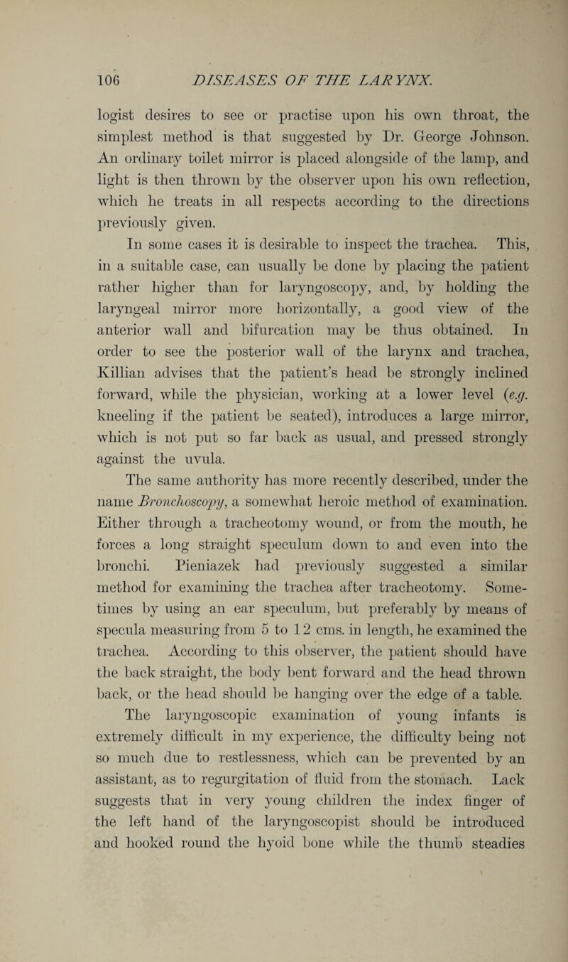 logist desires to see or practise upon his own throat, the simplest method is that suggested by Dr. George Johnson. An ordinary toilet mirror is placed alongside of the lamp, and light is then thrown by the observer upon his own reflection, which he treats in all respects according to the directions previously given. In some cases it is desirable to inspect the trachea. This, in a suitable case, can usually be done by placing the patient rather higher than for laryngoscopy, and, by holding the laryngeal mirror more horizontally, a good view of the anterior wall and bifurcation may be thus obtained. In order to see the posterior wall of the larynx and trachea, Killian advises that the patient’s head be strongly inclined forward, while the physician, working at a lower level (e.g. kneeling if the patient be seated), introduces a large mirror, which is not put so far back as usual, and pressed strongly against the uvula. The same authority has more recently described, under the name Bronchoscopy, a somewhat heroic method of examination. Either through a tracheotomy wound, or from the mouth, he forces a long straight speculum down to and even into the bronchi. Pieniazek had previously suggested a similar method for examining the trachea after tracheotomy. Some¬ times by using an ear speculum, but preferably by means of specula measuring from 5 to 12 cms. in length, he examined the trachea. According to this observer, the patient should have the back straight, the body bent forward and the head thrown back, or the head should be hanging over the edge of a table. The laryngoscopic examination of young infants is extremely difficult in my experience, the difficulty being not so much due to restlessness, which can be prevented by an assistant, as to regurgitation of fluid from the stomach. Lack suggests that in very young children the index finger of the left hand of the laryngoscopist should be introduced and hooked round the hyoid bone while the thumb steadies
