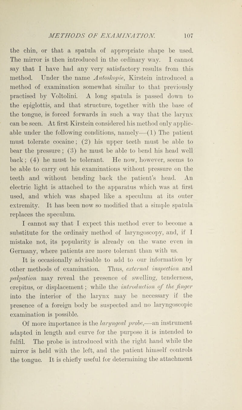 the chin, or that a spatula of appropriate shape be used. The mirror is then introduced in the ordinary way. I cannot say that I have had any very satisfactory results from this method. Under the name Autoskopie, Kirstein introduced a method of examination somewhat similar to that previously practised by Voltolini. A long spatula is passed down to the epiglottis, and that structure, together with the base of the tongue, is forced forwards in such a way that the larynx can be seen. At first Kirstein considered his method only applic¬ able under the following conditions, namely—(1) The patient must tolerate cocaine; (2) his upper teeth must be able to bear the pressure; (3) he must be able to bend his head well back; (4) he must be tolerant. He now, however, seems to be able to carry out his examinations without pressure on the teeth and without bending back the patient’s head. An electric light is attached to the apparatus which was at first used, and which was shaped like a speculum at its outer extremity. It has been now so modified that a simple spatula replaces the speculum. I cannot say that I expect this method ever to become a substitute for the ordinary method of laryngoscopy, and, if I mistake not, its popularity is already on the wane even in Germany, where patients are more tolerant than with us. It is occasionally advisable to add to our information by other methods of examination. Thus, external inspection and p>a!pation may reveal the presence of swelling, tenderness, crepitus, or displacement; while the introduction of the finger into the interior of the larynx may be necessary if the presence of a foreign body be suspected and no laryngoscopic examination is possible. Of more importance is the laryngeal probe,—an instrument adapted in length and curve for the purpose it is intended to fulfil. The probe is introduced with the right hand while the mirror is held with the left, and the patient himself controls the tongue. It is chiefly useful for determining the attachment