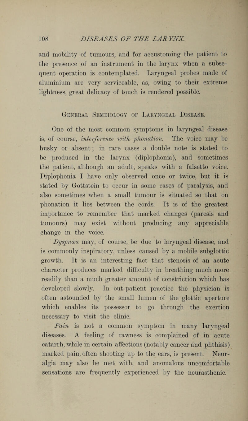 and mobility of tumours, and for accustoming the patient to the presence of an instrument in the larynx when a subse¬ quent operation is contemplated. Laryngeal probes made of aluminium are very serviceable, as, owing to their extreme lightness, great delicacy of touch is rendered possible. General Semeiology of Laryngeal Disease. One of the most common symptoms in laryngeal disease is, of course, interference with phonation. The voice may be husky or absent; in rare cases a double note is stated to be produced in the larynx (diplophonia), and sometimes the patient, although an adult, speaks with a falsetto voice. Diplophonia I have only observed once or twice, but it is stated by Gottstein to occur in some cases of paralysis, and also sometimes when a small tumour is situated so that on phonation it lies between the cords. It is of the greatest importance to remember that marked changes (paresis and tumours) may exist without producing any appreciable change in the voice. Dyspnoea may, of course, be due to laryngeal disease, and is commonly inspiratory, unless caused by a mobile subglottic growth. It is an interesting fact that stenosis of an acute character produces marked difficulty in breathing much more readily than a much greater amount of constriction which has developed slowly. In out-patient practice the physician is often astounded by the small lumen of the glottic aperture which enables its possessor to go through the exertion necessary to visit the clinic. Pain is not a common symptom in many laryngeal diseases. A feeling of rawness is complained of in acute catarrh, while in certain affections (notably cancer and phthisis) marked pain, often shooting up to the ears, is present. Neur¬ algia may also be met with, and anomalous uncomfortable sensations are frequently experienced by the neurasthenic.