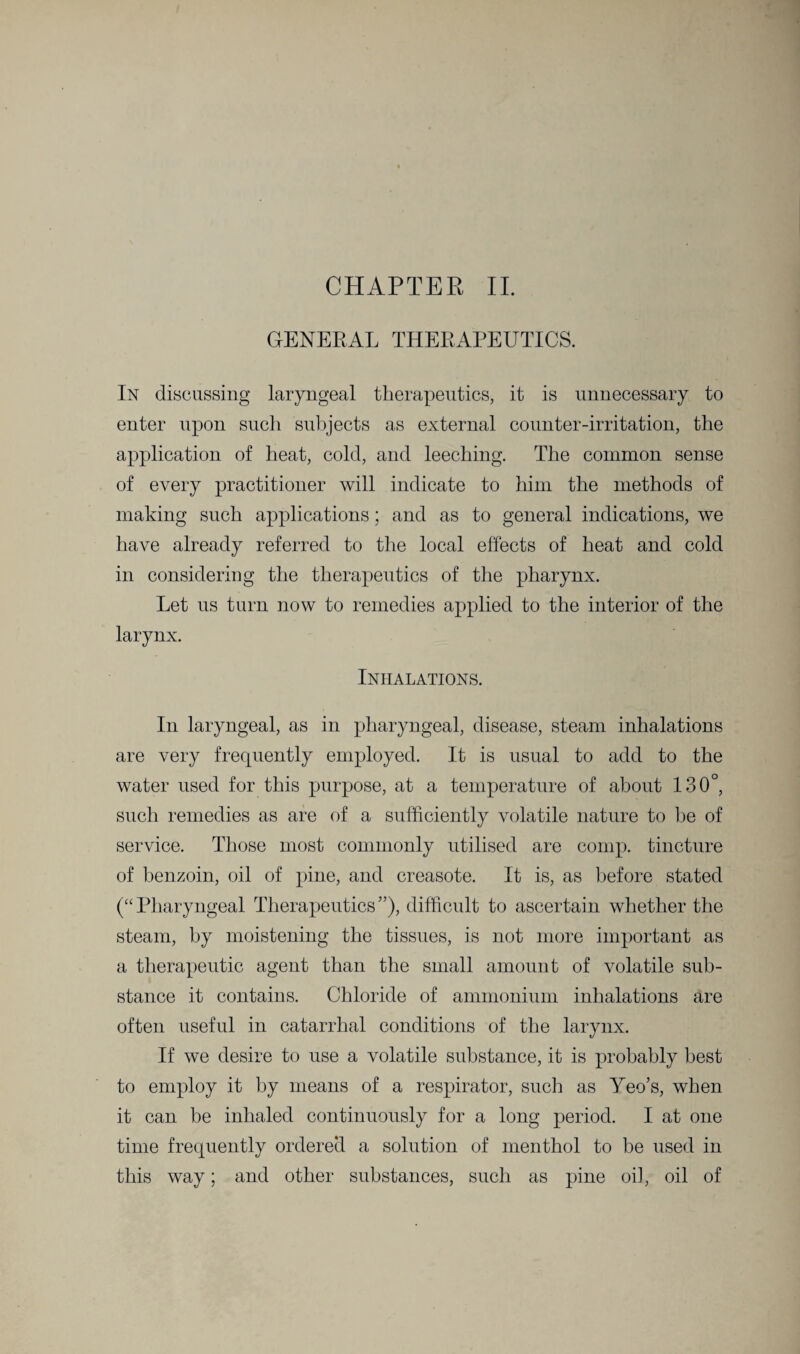 GENERAL THERAPEUTICS. In discussing laryngeal therapeutics, it is unnecessary to enter upon such subjects as external counter-irritation, the application of heat, cold, and leeching. The common sense of every practitioner will indicate to him the methods of making such applications; and as to general indications, we have already referred to the local effects of heat and cold in considering the therapeutics of the pharynx. Let us turn now to remedies applied to the interior of the larynx. Inhalations. In laryngeal, as in pharyngeal, disease, steam inhalations are very frequently employed. It is usual to add to the water used for this purpose, at a temperature of about 130°, such remedies as are of a sufficiently volatile nature to he of service. Those most commonly utilised are comp, tincture of benzoin, oil of pine, and creasote. It is, as before stated (“Pharyngeal Therapeutics”), difficult to ascertain whether the steam, by moistening the tissues, is not more important as a therapeutic agent than the small amount of volatile sub¬ stance it contains. Chloride of ammonium inhalations are often useful in catarrhal conditions of the larynx. If we desire to use a volatile substance, it is probably best to employ it by means of a respirator, such as Yeo’s, when it can be inhaled continuously for a long period. I at one time frequently ordered a solution of menthol to be used in this way; and other substances, such as pine oil, oil of