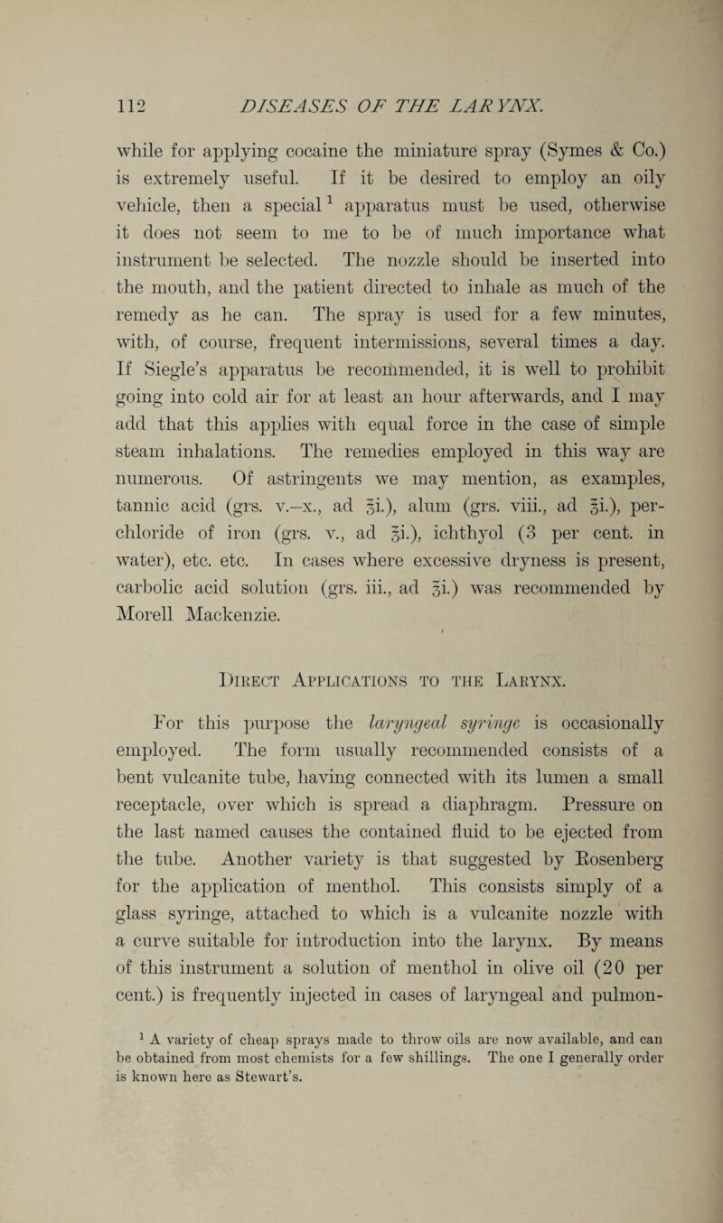while for applying cocaine the miniature spray (Symes & Co.) is extremely useful. If it be desired to employ an oily vehicle, then a special1 apparatus must be used, otherwise it does not seem to me to be of much importance what instrument be selected. The nozzle should be inserted into the mouth, and the patient directed to inhale as much of the remedy as he can. The spray is used for a few minutes, with, of course, frequent intermissions, several times a day. If Siegle’s apparatus be recommended, it is well to prohibit going into cold air for at least an hour afterwards, and I may add that this applies with equal force in the case of simple steam inhalations. The remedies employed in this way are numerous. Of astringents we may mention, as examples, tannic acid (grs. v.—x., ad gi.), alum (grs. viii., ad gi.), per- chloride of iron (grs. v., ad 3b), ichthyol (3 per cent, in water), etc. etc. In cases where excessive dryness is present, carbolic acid solution (grs. iii., ad 3!) was recommended by Morell Mackenzie. # Direct Applications to the Larynx. For this purpose the laryngeal syringe is occasionally employed. The form usually recommended consists of a bent vulcanite tube, having connected with its lumen a small receptacle, over which is spread a diaphragm. Pressure on the last named causes the contained fluid to be ejected from the tube. Another variety is that suggested by Bosenberg for the application of menthol. This consists simply of a glass syringe, attached to which is a vulcanite nozzle with a curve suitable for introduction into the larynx. By means of this instrument a solution of menthol in olive oil (20 per cent.) is frequently injected in cases of laryngeal and pulmon- 1 A variety of clieap sprays made to throw oils are now available, and can be obtained from most chemists for a few shillings. The one I generally order is known here as Stewart’s.